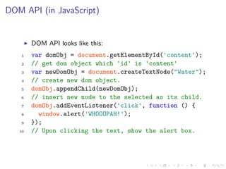 DOM API (in JavaScript)
DOM API looks like this:
1 var domObj = document.getElementById('content');
2 // get dom object which 'id' is 'content'
3 var newDomObj = document.createTextNode("Water");
4 // create new dom object.
5 domObj.appendChild(newDomObj);
6 // insert new node to the selected as its child.
7 domObj.addEventListener('click', function () {
8 window.alert('WHOOOPAH!');
9 });
10 // Upon clicking the text, show the alert box.
 