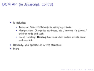 DOM API (in Javascript, Cont’d)
It includes:
Traversal: Select DOM objects satisfying criteria.
Manipulation: Change its attributes, add / remove it’s parent /
children node and such.
Event Handling: Binding functions when certain events occur,
such as click.
Basically, you operate on a tree structure.
More
 
