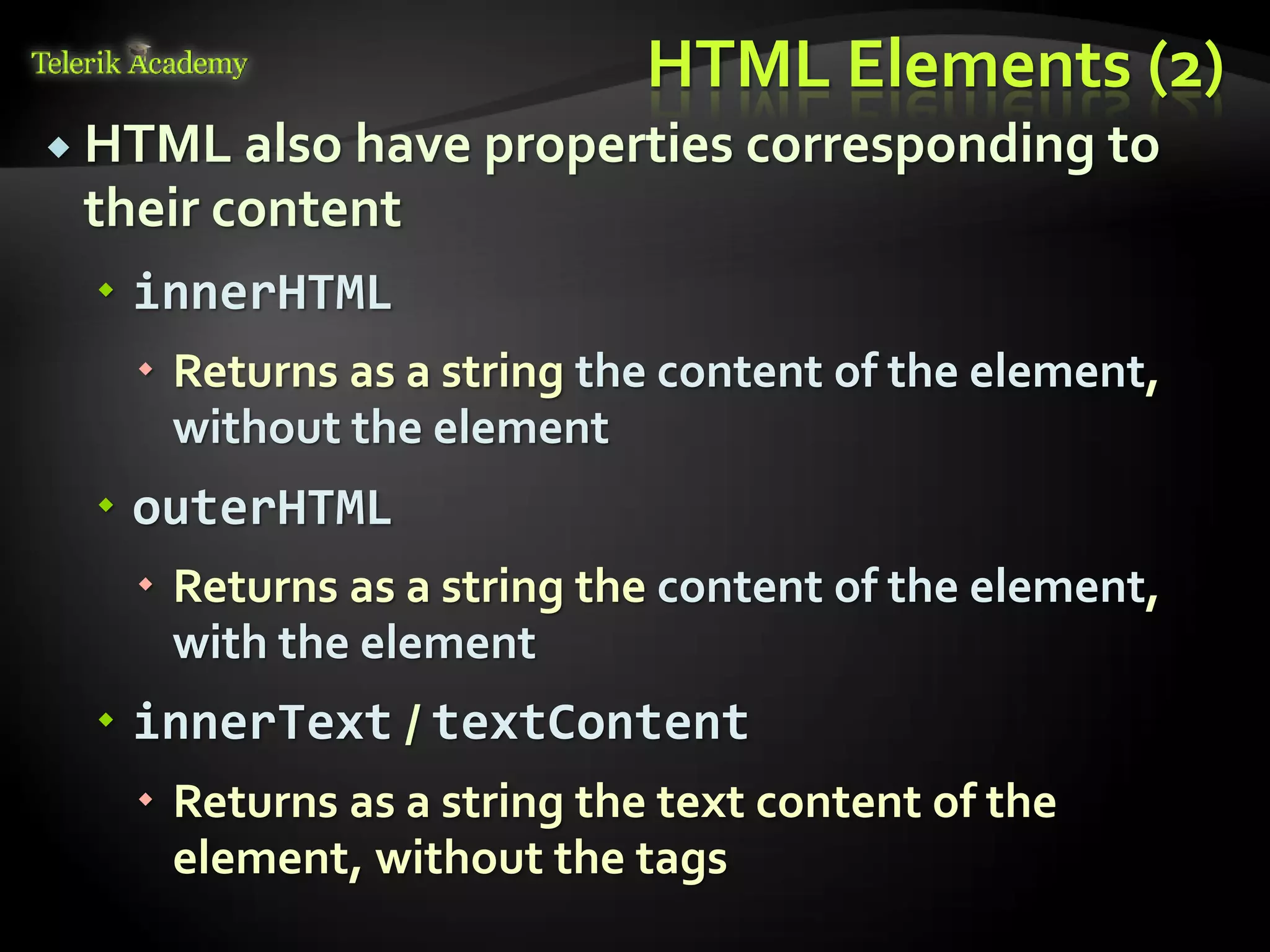курсове и уроци по програмиране, уеб дизайн – безплатно
          курсове и уроци по програмиране – Телерик академия
               уроци по програмиране и уеб дизайн за ученици
           програмиране за деца – безплатни курсове и уроци
                безплатен SEO курс - оптимизация за търсачки
курсове и уроци по програмиране, книги – безплатно от Наков
       уроци по уеб дизайн, HTML, CSS, JavaScript, Photoshop
       free C# book, безплатна книга C#, книга Java, книга C#
                    безплатен курс "Качествен програмен код"
       безплатен курс "Разработка на софтуер в cloud среда"
                                                                BG Coder - онлайн състезателна система - online judge
                                                                форум програмиране, форум уеб дизайн
                                                                ASP.NET курс - уеб програмиране, бази данни, C#, .NET, ASP.NET
                                                                ASP.NET MVC курс – HTML, SQL, C#, .NET, ASP.NET MVC
                                                                 алго академия – състезателно програмиране, състезания
                                                                курс мобилни приложения с iPhone, Android, WP7, PhoneGap
                                                                Дончо Минков - сайт за програмиране
                                                                Николай Костов - блог за програмиране
                                                                C# курс, програмиране, безплатно
                                                                                                                                 HTML Elements (2)
           HTML also have properties corresponding                                                                                           to
                                  their content
                                          innerHTML
                                                                 Returns as a string the content of the element,
                                                                  without the element
                                          outerHTML
                                                                 Returns as a string the content of the element,
                                                                  with the element
                                          innerText / textContent
                                                                 Returns as a string the text content of the
                                                                  element, without the tags
 