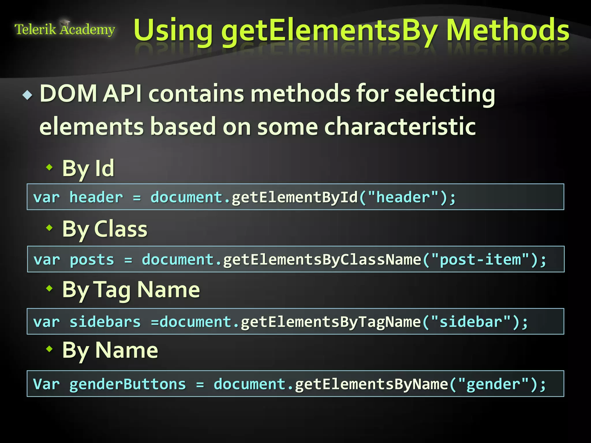 курсове и уроци по програмиране, уеб дизайн – безплатно
          курсове и уроци по програмиране – Телерик академия
               уроци по програмиране и уеб дизайн за ученици
           програмиране за деца – безплатни курсове и уроци
                безплатен SEO курс - оптимизация за търсачки
курсове и уроци по програмиране, книги – безплатно от Наков
       уроци по уеб дизайн, HTML, CSS, JavaScript, Photoshop
       free C# book, безплатна книга C#, книга Java, книга C#
                    безплатен курс "Качествен програмен код"
       безплатен курс "Разработка на софтуер в cloud среда"
                                                                BG Coder - онлайн състезателна система - online judge
                                                                форум програмиране, форум уеб дизайн
                                                                ASP.NET курс - уеб програмиране, бази данни, C#, .NET, ASP.NET
                                                                ASP.NET MVC курс – HTML, SQL, C#, .NET, ASP.NET MVC
                                                                 алго академия – състезателно програмиране, състезания
                                                                курс мобилни приложения с iPhone, Android, WP7, PhoneGap
                                                                Дончо Минков - сайт за програмиране
                                                                Николай Костов - блог за програмиране
                                                                C# курс, програмиране, безплатно
                                                                                                                                 Using getElementsBy Methods
           DOM API contains                       methods for selecting
                                  elements based on some characteristic
                                          By Id
                          var header = document.getElementById("header");

                                          By Class
                           var posts = document.getElementsByClassName("post-item");
                                          By Tag Name
                          var sidebars =document.getElementsByTagName("sidebar");
                                          By Name
                          Var genderButtons = document.getElementsByName("gender");
 
