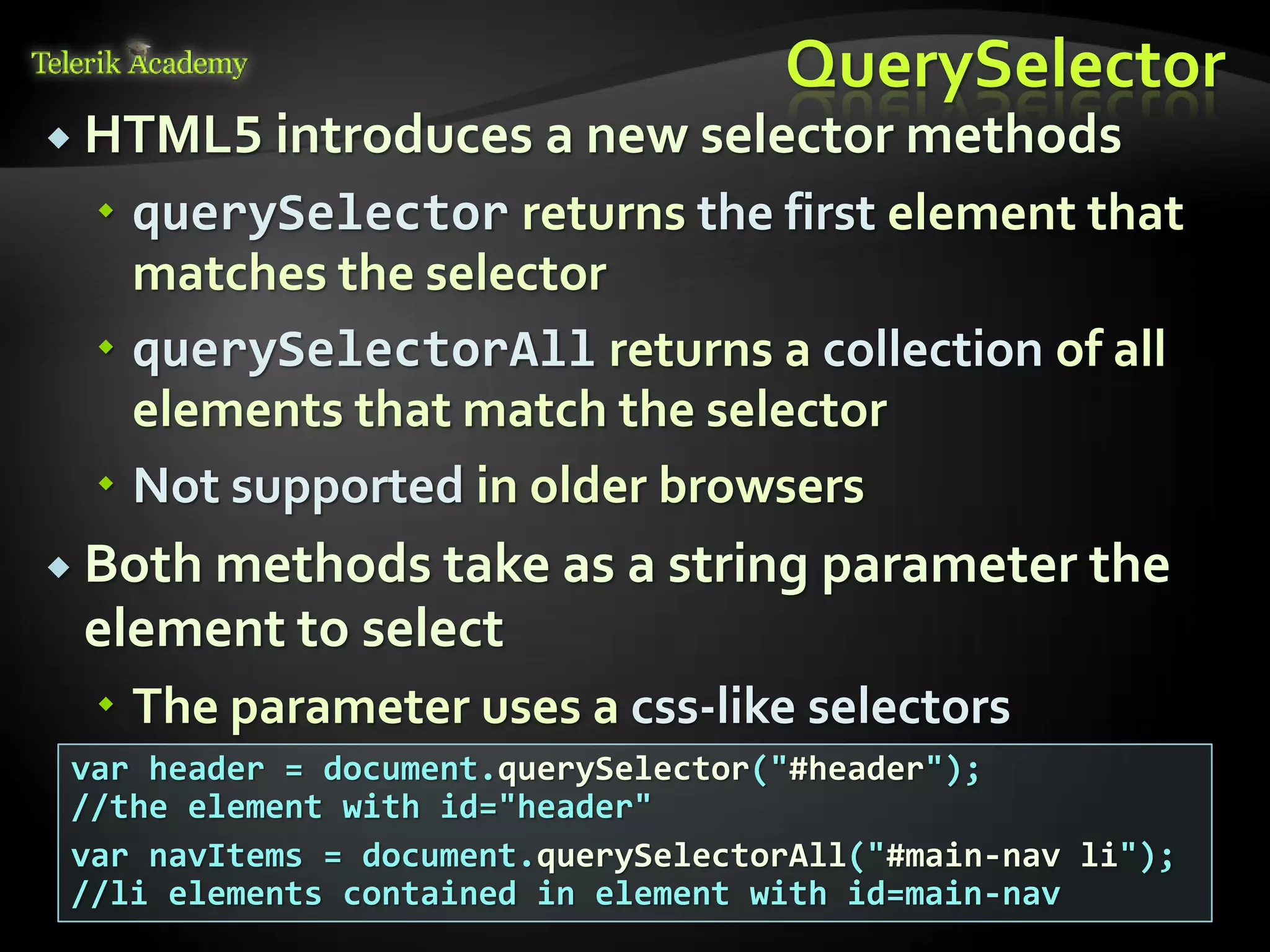 курсове и уроци по програмиране, уеб дизайн – безплатно
          курсове и уроци по програмиране – Телерик академия
               уроци по програмиране и уеб дизайн за ученици
           програмиране за деца – безплатни курсове и уроци
                безплатен SEO курс - оптимизация за търсачки
курсове и уроци по програмиране, книги – безплатно от Наков
       уроци по уеб дизайн, HTML, CSS, JavaScript, Photoshop
       free C# book, безплатна книга C#, книга Java, книга C#
                    безплатен курс "Качествен програмен код"
       безплатен курс "Разработка на софтуер в cloud среда"
                                                                BG Coder - онлайн състезателна система - online judge
                                                                форум програмиране, форум уеб дизайн
                                                                ASP.NET курс - уеб програмиране, бази данни, C#, .NET, ASP.NET
                                                                ASP.NET MVC курс – HTML, SQL, C#, .NET, ASP.NET MVC
                                                                 алго академия – състезателно програмиране, състезания
                                                                курс мобилни приложения с iPhone, Android, WP7, PhoneGap
                                                                Дончо Минков - сайт за програмиране
                                                                Николай Костов - блог за програмиране
                                                                C# курс, програмиране, безплатно
                                                                                                                                 QuerySelector
           HTML5 introduces a new selector methods
                                          querySelector returns the first element that
                                           matches the selector
                                          querySelectorAll returns a collection of all
                                           elements that match the selector
                                          Not supported in older browsers
           Both methods take as a string                                                                                         parameter the
                                  element to select
                                          The parameter uses a css-like selectors
                          var header = document.querySelector("#header");
                          //the element with id="header"
                          var navItems = document.querySelectorAll("#main-nav li");
                          //li elements contained in element with id=main-nav
 