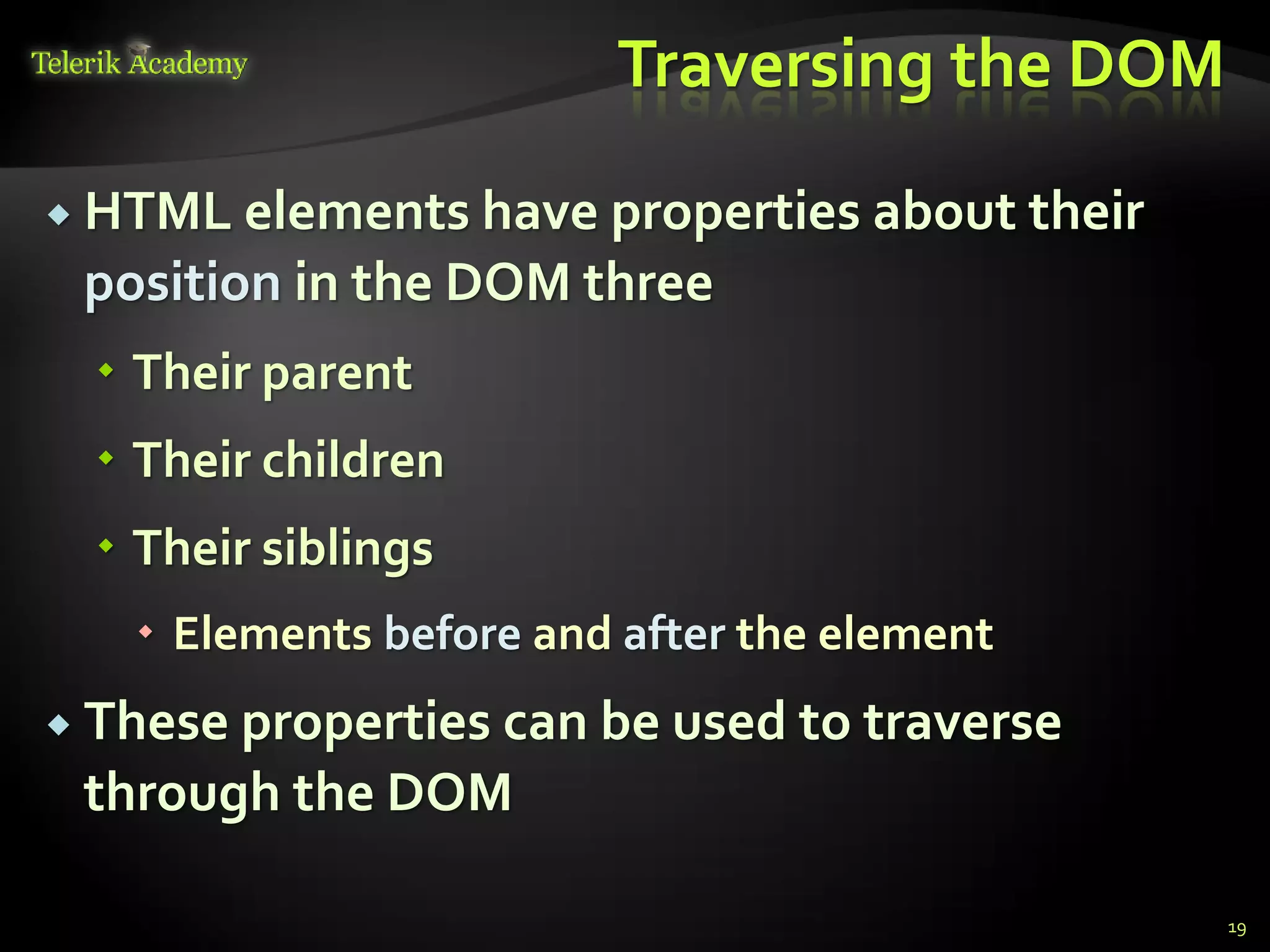 курсове и уроци по програмиране, уеб дизайн – безплатно
          курсове и уроци по програмиране – Телерик академия
               уроци по програмиране и уеб дизайн за ученици
           програмиране за деца – безплатни курсове и уроци
                безплатен SEO курс - оптимизация за търсачки
курсове и уроци по програмиране, книги – безплатно от Наков
       уроци по уеб дизайн, HTML, CSS, JavaScript, Photoshop
       free C# book, безплатна книга C#, книга Java, книга C#
                    безплатен курс "Качествен програмен код"
       безплатен курс "Разработка на софтуер в cloud среда"
                                                                BG Coder - онлайн състезателна система - online judge
                                                                форум програмиране, форум уеб дизайн
                                                                ASP.NET курс - уеб програмиране, бази данни, C#, .NET, ASP.NET
                                                                ASP.NET MVC курс – HTML, SQL, C#, .NET, ASP.NET MVC
                                                                 алго академия – състезателно програмиране, състезания
                                                                курс мобилни приложения с iPhone, Android, WP7, PhoneGap
                                                                Дончо Минков - сайт за програмиране
                                                                Николай Костов - блог за програмиране
                                                                C# курс, програмиране, безплатно
                                                                                                                                 Traversing the DOM

           HTML elements have properties about their
                                  position in the DOM three
                                          Their parent
                                          Their children
                                          Their siblings
                                                                 Elements before and after the element
           These properties can be used to traverse
                                  through the DOM

                                                                                                                                                      19
 