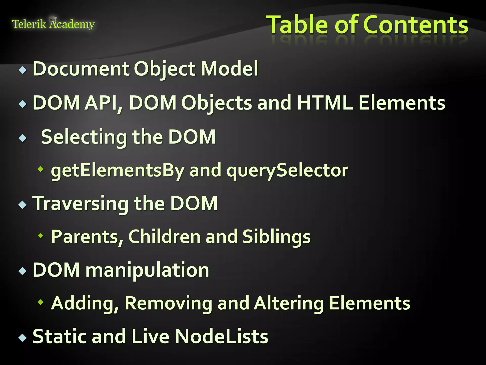 курсове и уроци по програмиране, уеб дизайн – безплатно
          курсове и уроци по програмиране – Телерик академия
               уроци по програмиране и уеб дизайн за ученици
           програмиране за деца – безплатни курсове и уроци
                безплатен SEO курс - оптимизация за търсачки
курсове и уроци по програмиране, книги – безплатно от Наков
       уроци по уеб дизайн, HTML, CSS, JavaScript, Photoshop
       free C# book, безплатна книга C#, книга Java, книга C#
                    безплатен курс "Качествен програмен код"
       безплатен курс "Разработка на софтуер в cloud среда"
                                                                BG Coder - онлайн състезателна система - online judge
                                                                форум програмиране, форум уеб дизайн
                                                                ASP.NET курс - уеб програмиране, бази данни, C#, .NET, ASP.NET
                                                                ASP.NET MVC курс – HTML, SQL, C#, .NET, ASP.NET MVC
                                                                 алго академия – състезателно програмиране, състезания
                                                                курс мобилни приложения с iPhone, Android, WP7, PhoneGap
                                                                Дончо Минков - сайт за програмиране
                                                                Николай Костов - блог за програмиране
                                                                C# курс, програмиране, безплатно
                                                                                                                                           Table of Contents
           Document Object Model

           DOM API, DOM Objects and HTML                                                                                                         Elements
                                               Selecting the DOM
                                          getElementsBy and querySelector
           Traversing                                                                                                           the DOM
                                          Parents, Children and Siblings
           DOM manipulation

                                          Adding, Removing and Altering Elements
           Static                                                                                                   and Live NodeLists
 