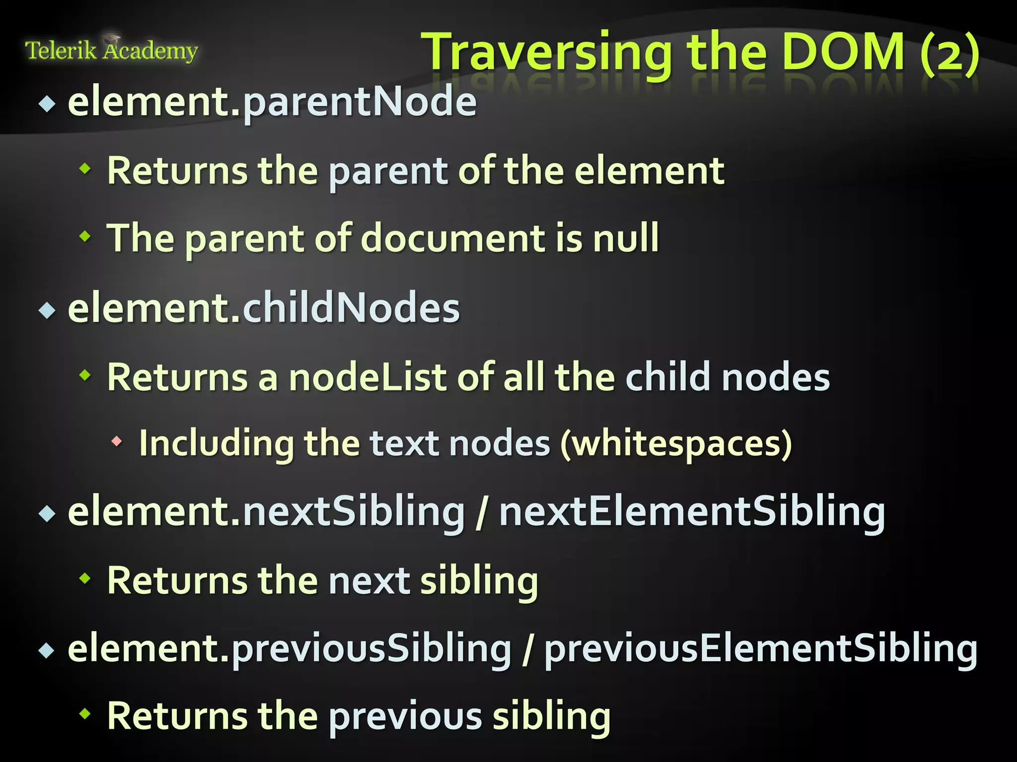 курсове и уроци по програмиране, уеб дизайн – безплатно
          курсове и уроци по програмиране – Телерик академия
               уроци по програмиране и уеб дизайн за ученици
           програмиране за деца – безплатни курсове и уроци
                безплатен SEO курс - оптимизация за търсачки
курсове и уроци по програмиране, книги – безплатно от Наков
       уроци по уеб дизайн, HTML, CSS, JavaScript, Photoshop
       free C# book, безплатна книга C#, книга Java, книга C#
                    безплатен курс "Качествен програмен код"
       безплатен курс "Разработка на софтуер в cloud среда"
                                                                BG Coder - онлайн състезателна система - online judge
                                                                форум програмиране, форум уеб дизайн
                                                                ASP.NET курс - уеб програмиране, бази данни, C#, .NET, ASP.NET
                                                                ASP.NET MVC курс – HTML, SQL, C#, .NET, ASP.NET MVC
                                                                 алго академия – състезателно програмиране, състезания
                                                                курс мобилни приложения с iPhone, Android, WP7, PhoneGap
                                                                Дончо Минков - сайт за програмиране
                                                                Николай Костов - блог за програмиране
                                                                C# курс, програмиране, безплатно
                                                                                                                                 Traversing the DOM (2)
           element.parentNode

                                          Returns the parent of the element
                                          The parent of document is null
           element.childNodes

                                          Returns a nodeList of all the child nodes
                                                                 Including the text nodes (whitespaces)
           element.nextSibling / nextElementSibling

                                          Returns the next sibling
                                 element.previousSibling / previousElementSibling
                                          Returns the previous sibling
 