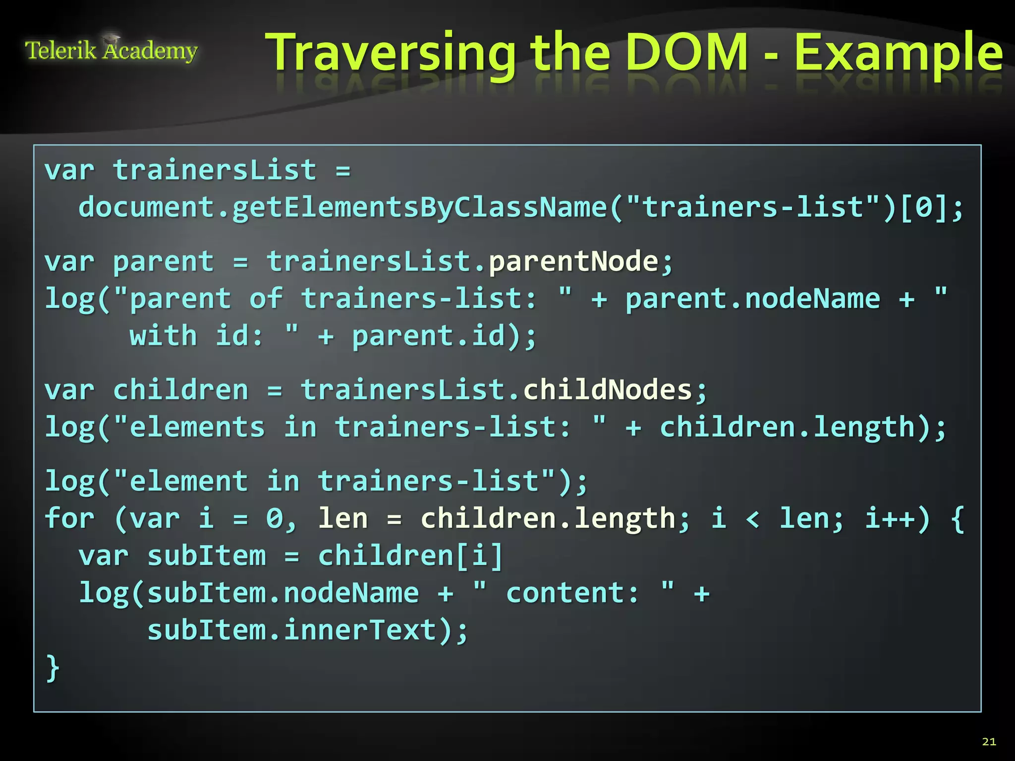 Traversing the DOM - Example
    курсове и уроци по програмиране, уеб дизайн – безплатно     BG Coder - онлайн състезателна система - online judge
          курсове и уроци по програмиране – Телерик академия    форум програмиране, форум уеб дизайн
               уроци по програмиране и уеб дизайн за ученици    ASP.NET курс - уеб програмиране, бази данни, C#, .NET, ASP.NET
           програмиране за деца – безплатни курсове и уроци     ASP.NET MVC курс – HTML, SQL, C#, .NET, ASP.NET MVC
                безплатен SEO курс - оптимизация за търсачки     алго академия – състезателно програмиране, състезания
курсове и уроци по програмиране, книги – безплатно от Наков     курс мобилни приложения с iPhone, Android, WP7, PhoneGap
       уроци по уеб дизайн, HTML, CSS, JavaScript, Photoshop    Дончо Минков - сайт за програмиране
       free C# book, безплатна книга C#, книга Java, книга C#   Николай Костов - блог за програмиране
                    безплатен курс "Качествен програмен код"
       безплатен курс "Разработка на софтуер в cloud среда"     C# курс, програмиране, безплатно




                 var trainersList =
                   document.getElementsByClassName("trainers-list")[0];
                 var parent = trainersList.parentNode;
                 log("parent of trainers-list: " + parent.nodeName + "
                      with id: " + parent.id);
                 var children = trainersList.childNodes;
                 log("elements in trainers-list: " + children.length);
                 log("element in trainers-list");
                 for (var i = 0, len = children.length; i < len; i++) {
                   var subItem = children[i]
                   log(subItem.nodeName + " content: " +
                       subItem.innerText);
                 }

                                                                                                                                                            21
 