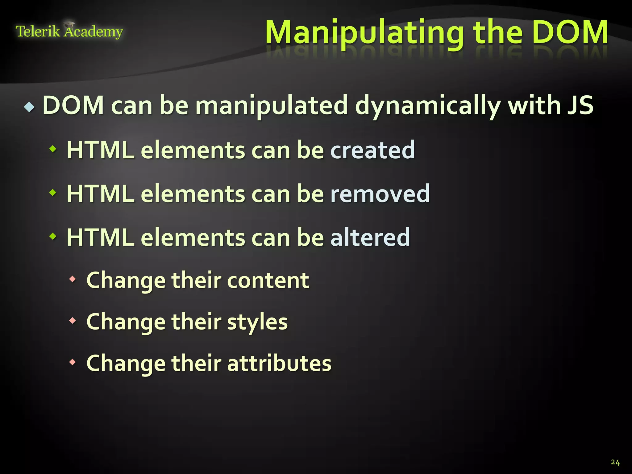 курсове и уроци по програмиране, уеб дизайн – безплатно
          курсове и уроци по програмиране – Телерик академия
               уроци по програмиране и уеб дизайн за ученици
           програмиране за деца – безплатни курсове и уроци
                безплатен SEO курс - оптимизация за търсачки
курсове и уроци по програмиране, книги – безплатно от Наков
       уроци по уеб дизайн, HTML, CSS, JavaScript, Photoshop
       free C# book, безплатна книга C#, книга Java, книга C#
                    безплатен курс "Качествен програмен код"
       безплатен курс "Разработка на софтуер в cloud среда"
                                                                BG Coder - онлайн състезателна система - online judge
                                                                форум програмиране, форум уеб дизайн
                                                                ASP.NET курс - уеб програмиране, бази данни, C#, .NET, ASP.NET
                                                                ASP.NET MVC курс – HTML, SQL, C#, .NET, ASP.NET MVC
                                                                 алго академия – състезателно програмиране, състезания
                                                                курс мобилни приложения с iPhone, Android, WP7, PhoneGap
                                                                Дончо Минков - сайт за програмиране
                                                                Николай Костов - блог за програмиране
                                                                C# курс, програмиране, безплатно
                                                                                                                                 Manipulating the DOM

           DOM can be manipulated dynamically                                                                                                 with JS
                                          HTML elements can be created
                                          HTML elements can be removed
                                          HTML elements can be altered
                                                                 Change their content
                                                                 Change their styles
                                                                 Change their attributes


                                                                                                                                                         24
 