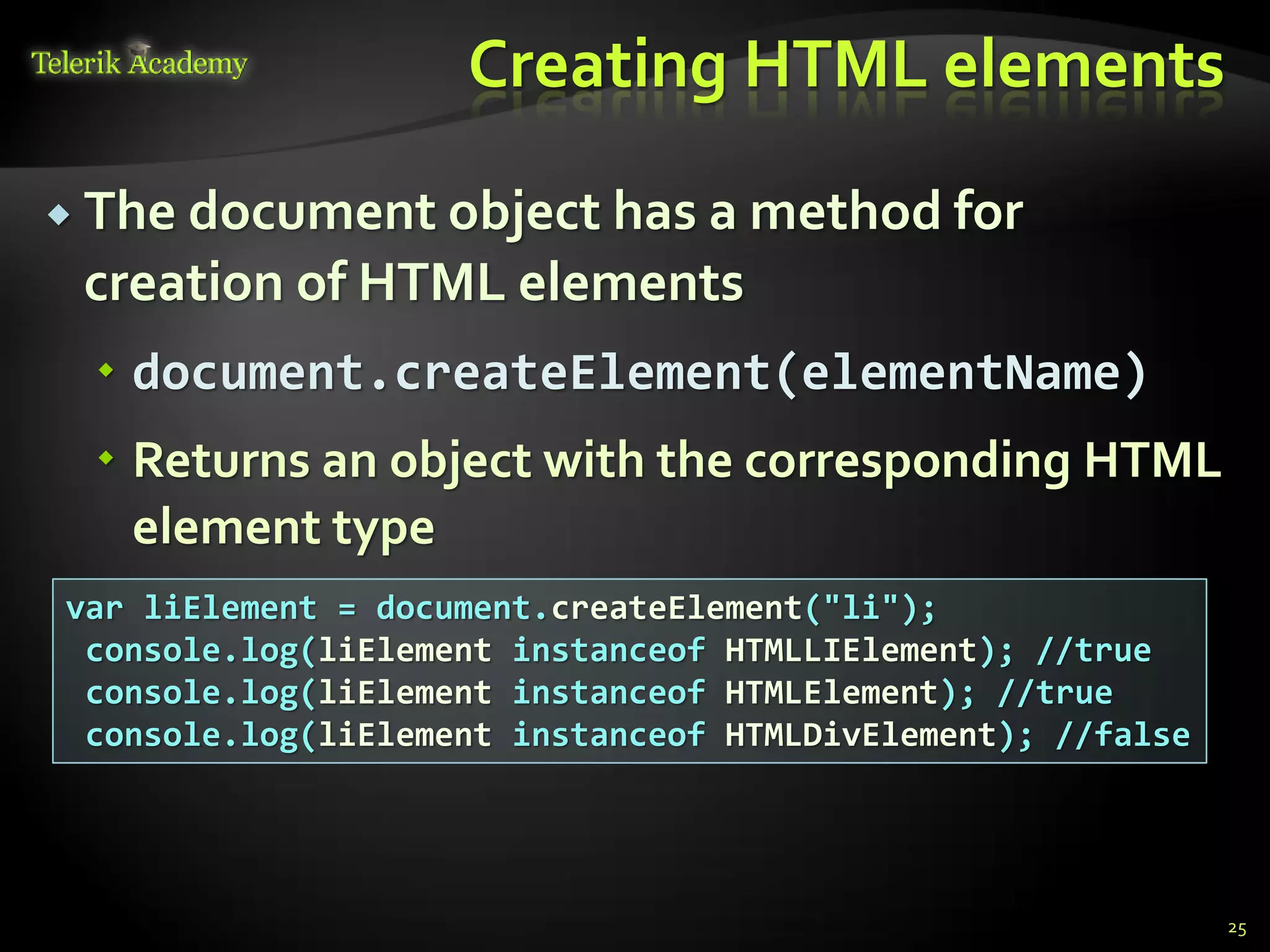 курсове и уроци по програмиране, уеб дизайн – безплатно
          курсове и уроци по програмиране – Телерик академия
               уроци по програмиране и уеб дизайн за ученици
           програмиране за деца – безплатни курсове и уроци
                безплатен SEO курс - оптимизация за търсачки
курсове и уроци по програмиране, книги – безплатно от Наков
       уроци по уеб дизайн, HTML, CSS, JavaScript, Photoshop
       free C# book, безплатна книга C#, книга Java, книга C#
                    безплатен курс "Качествен програмен код"
       безплатен курс "Разработка на софтуер в cloud среда"
                                                                BG Coder - онлайн състезателна система - online judge
                                                                форум програмиране, форум уеб дизайн
                                                                ASP.NET курс - уеб програмиране, бази данни, C#, .NET, ASP.NET
                                                                ASP.NET MVC курс – HTML, SQL, C#, .NET, ASP.NET MVC
                                                                 алго академия – състезателно програмиране, състезания
                                                                курс мобилни приложения с iPhone, Android, WP7, PhoneGap
                                                                Дончо Минков - сайт за програмиране
                                                                Николай Костов - блог за програмиране
                                                                C# курс, програмиране, безплатно
                                                                                                                                 Creating HTML elements

           The document object has a method for
                                  creation of HTML elements
                                          document.createElement(elementName)
                                          Returns an object with the corresponding HTML
                                           element type
                       var liElement = document.createElement("li");
                        console.log(liElement instanceof HTMLLIElement); //true
                        console.log(liElement instanceof HTMLElement); //true
                        console.log(liElement instanceof HTMLDivElement); //false




                                                                                                                                                          25
 
