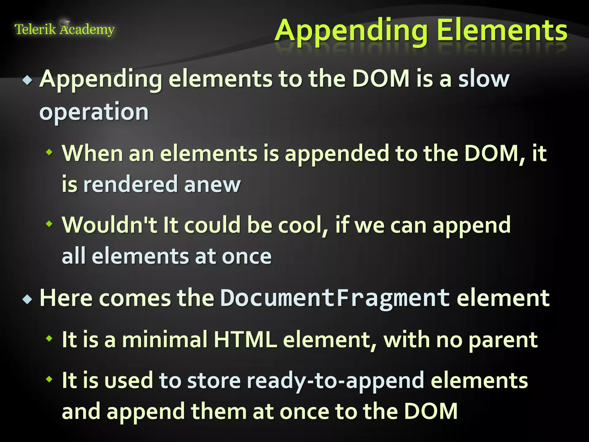 курсове и уроци по програмиране, уеб дизайн – безплатно
          курсове и уроци по програмиране – Телерик академия
               уроци по програмиране и уеб дизайн за ученици
           програмиране за деца – безплатни курсове и уроци
                безплатен SEO курс - оптимизация за търсачки
курсове и уроци по програмиране, книги – безплатно от Наков
       уроци по уеб дизайн, HTML, CSS, JavaScript, Photoshop
       free C# book, безплатна книга C#, книга Java, книга C#
                    безплатен курс "Качествен програмен код"
       безплатен курс "Разработка на софтуер в cloud среда"
                                                                BG Coder - онлайн състезателна система - online judge
                                                                форум програмиране, форум уеб дизайн
                                                                ASP.NET курс - уеб програмиране, бази данни, C#, .NET, ASP.NET
                                                                ASP.NET MVC курс – HTML, SQL, C#, .NET, ASP.NET MVC
                                                                 алго академия – състезателно програмиране, състезания
                                                                курс мобилни приложения с iPhone, Android, WP7, PhoneGap
                                                                Дончо Минков - сайт за програмиране
                                                                Николай Костов - блог за програмиране
                                                                C# курс, програмиране, безплатно
                                                                                                                                 Appending Elements
           Appending elements to the DOM is a                                                                                              slow
                                  operation
                                          When an elements is appended to the DOM, it
                                           is rendered anew
                                          Wouldn't It could be cool, if we can append
                                           all elements at once
           Here comes the DocumentFragment element

                                          It is a minimal HTML element, with no parent
                                          It is used to store ready-to-append elements
                                           and append them at once to the DOM
 