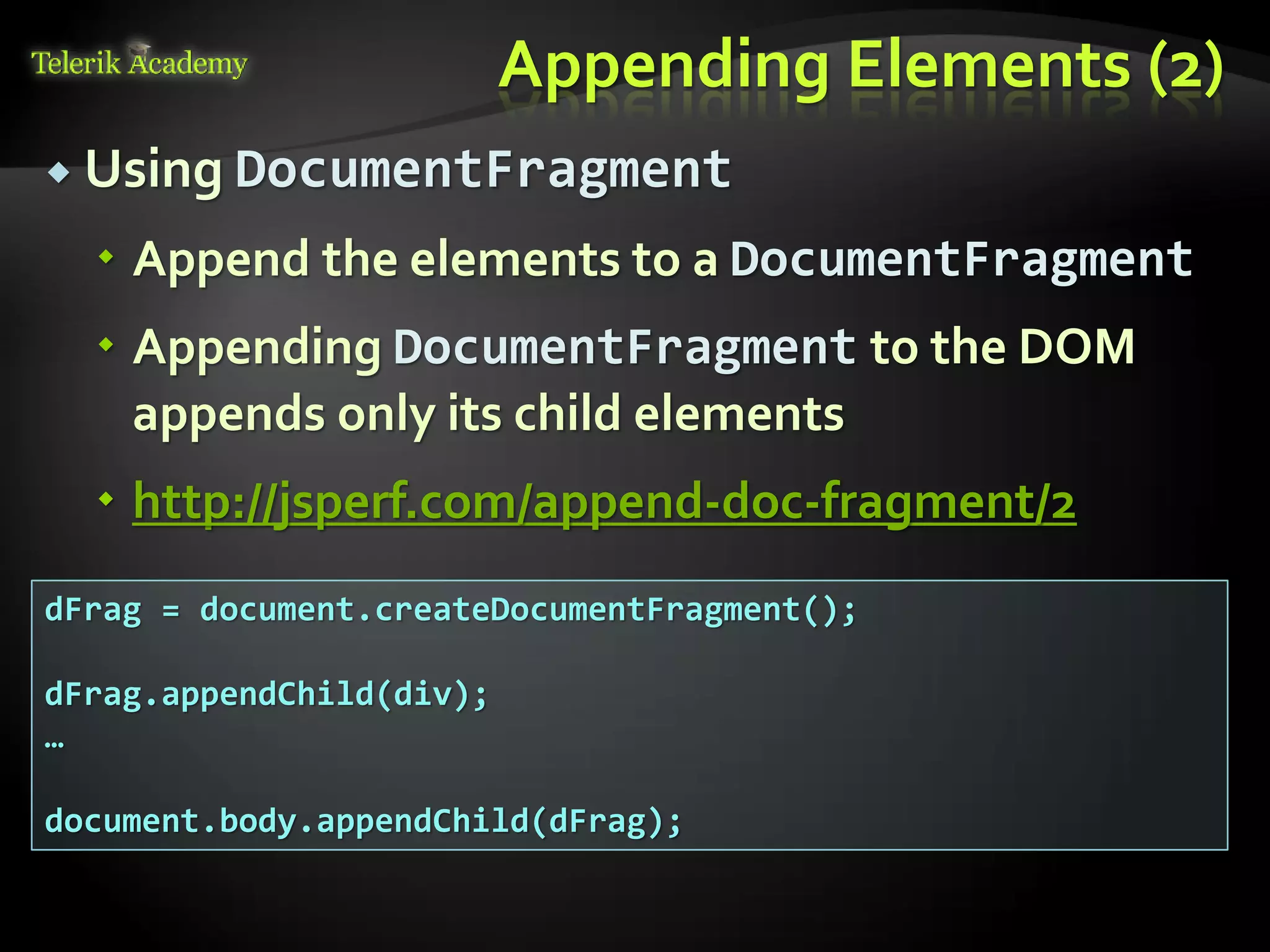 курсове и уроци по програмиране, уеб дизайн – безплатно
          курсове и уроци по програмиране – Телерик академия
               уроци по програмиране и уеб дизайн за ученици
           програмиране за деца – безплатни курсове и уроци
                безплатен SEO курс - оптимизация за търсачки
курсове и уроци по програмиране, книги – безплатно от Наков
       уроци по уеб дизайн, HTML, CSS, JavaScript, Photoshop
       free C# book, безплатна книга C#, книга Java, книга C#
                    безплатен курс "Качествен програмен код"
       безплатен курс "Разработка на софтуер в cloud среда"
                                                                BG Coder - онлайн състезателна система - online judge
                                                                форум програмиране, форум уеб дизайн
                                                                ASP.NET курс - уеб програмиране, бази данни, C#, .NET, ASP.NET
                                                                ASP.NET MVC курс – HTML, SQL, C#, .NET, ASP.NET MVC
                                                                 алго академия – състезателно програмиране, състезания
                                                                курс мобилни приложения с iPhone, Android, WP7, PhoneGap
                                                                Дончо Минков - сайт за програмиране
                                                                Николай Костов - блог за програмиране
                                                                C# курс, програмиране, безплатно
                                                                                                                                 Appending Elements (2)
           Using DocumentFragment

                                          Append the elements to a DocumentFragment
                                          Appending DocumentFragment to the DOM
                                           appends only its child elements
                                          http://jsperf.com/append-doc-fragment/2
          dFrag = document.createDocumentFragment();

          dFrag.appendChild(div);
          …

          document.body.appendChild(dFrag);
 