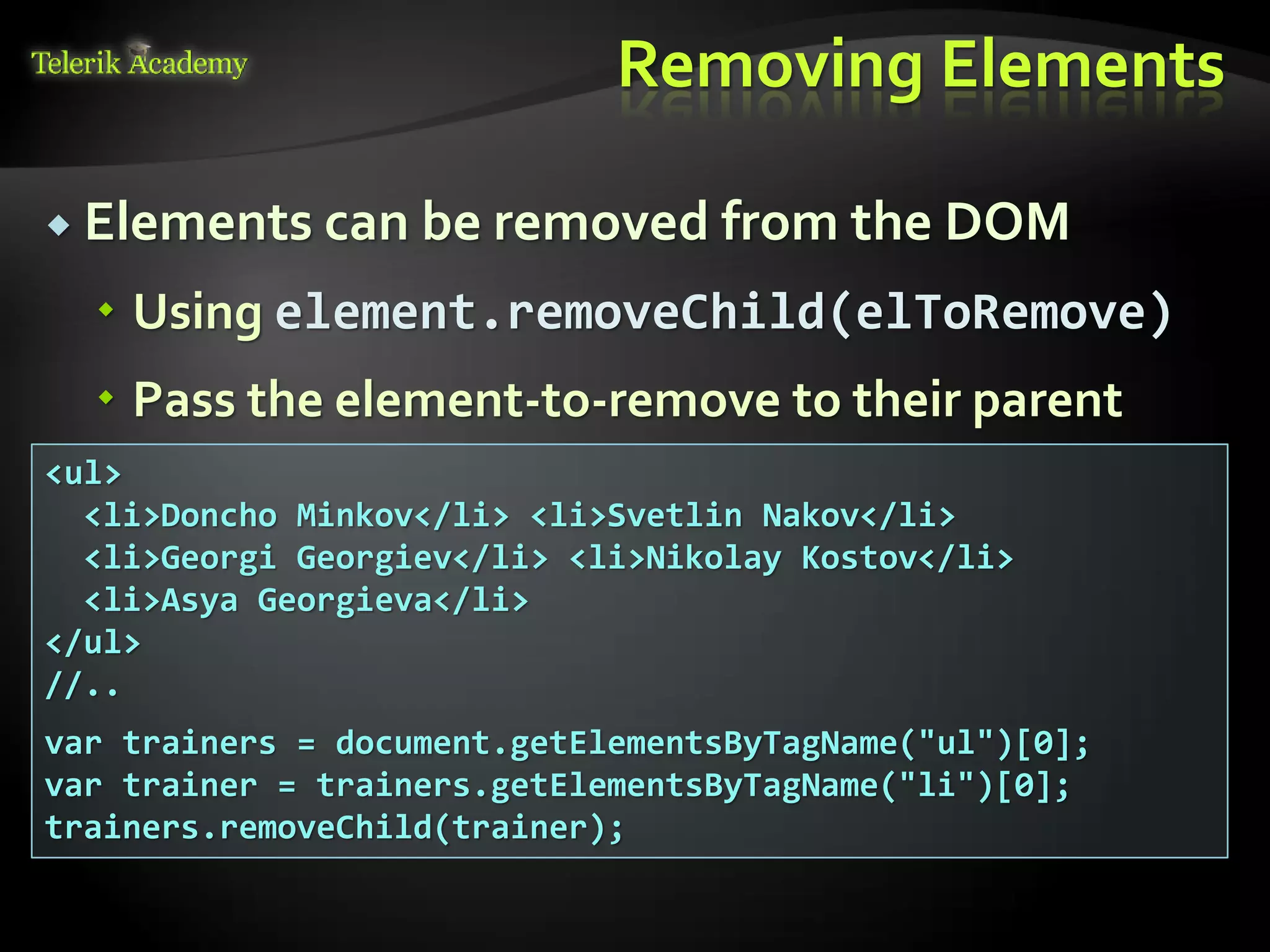 курсове и уроци по програмиране, уеб дизайн – безплатно
          курсове и уроци по програмиране – Телерик академия
               уроци по програмиране и уеб дизайн за ученици
           програмиране за деца – безплатни курсове и уроци
                безплатен SEO курс - оптимизация за търсачки
курсове и уроци по програмиране, книги – безплатно от Наков
       уроци по уеб дизайн, HTML, CSS, JavaScript, Photoshop
       free C# book, безплатна книга C#, книга Java, книга C#
                    безплатен курс "Качествен програмен код"
       безплатен курс "Разработка на софтуер в cloud среда"
                                                                BG Coder - онлайн състезателна система - online judge
                                                                форум програмиране, форум уеб дизайн
                                                                ASP.NET курс - уеб програмиране, бази данни, C#, .NET, ASP.NET
                                                                ASP.NET MVC курс – HTML, SQL, C#, .NET, ASP.NET MVC
                                                                 алго академия – състезателно програмиране, състезания
                                                                курс мобилни приложения с iPhone, Android, WP7, PhoneGap
                                                                Дончо Минков - сайт за програмиране
                                                                Николай Костов - блог за програмиране
                                                                C# курс, програмиране, безплатно
                                                                                                                                 Removing Elements

           Elements can be removed from the DOM

                                          Using element.removeChild(elToRemove)
                                          Pass the element-to-remove to their parent
          <ul>
            <li>Doncho Minkov</li> <li>Svetlin Nakov</li>
            <li>Georgi Georgiev</li> <li>Nikolay Kostov</li>
            <li>Asya Georgieva</li>
          </ul>
          //..
          var trainers = document.getElementsByTagName("ul")[0];
          var trainer = trainers.getElementsByTagName("li")[0];
          trainers.removeChild(trainer);
 