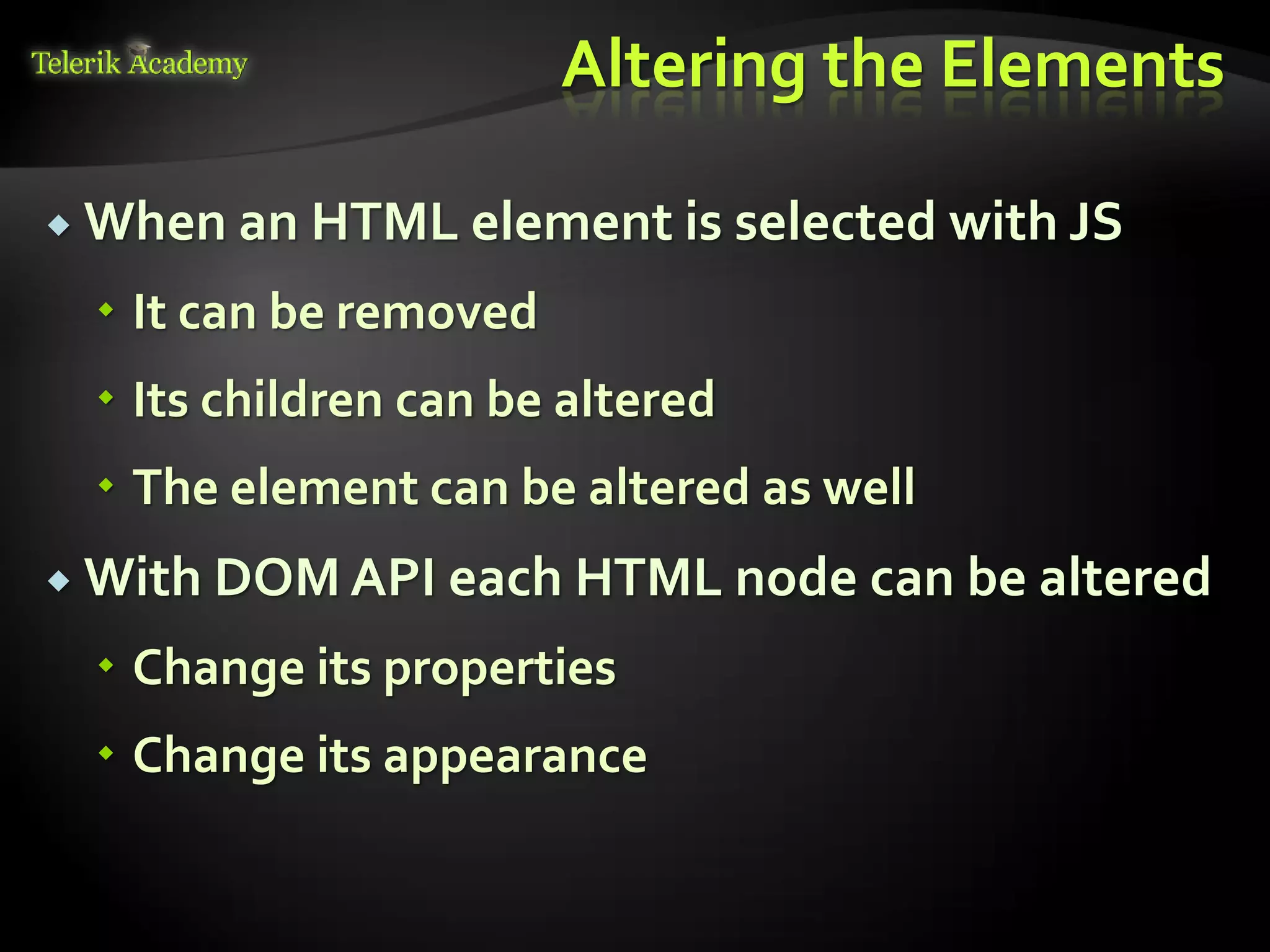 курсове и уроци по програмиране, уеб дизайн – безплатно
          курсове и уроци по програмиране – Телерик академия
               уроци по програмиране и уеб дизайн за ученици
           програмиране за деца – безплатни курсове и уроци
                безплатен SEO курс - оптимизация за търсачки
курсове и уроци по програмиране, книги – безплатно от Наков
       уроци по уеб дизайн, HTML, CSS, JavaScript, Photoshop
       free C# book, безплатна книга C#, книга Java, книга C#
                    безплатен курс "Качествен програмен код"
       безплатен курс "Разработка на софтуер в cloud среда"
                                                                BG Coder - онлайн състезателна система - online judge
                                                                форум програмиране, форум уеб дизайн
                                                                ASP.NET курс - уеб програмиране, бази данни, C#, .NET, ASP.NET
                                                                ASP.NET MVC курс – HTML, SQL, C#, .NET, ASP.NET MVC
                                                                 алго академия – състезателно програмиране, състезания
                                                                курс мобилни приложения с iPhone, Android, WP7, PhoneGap
                                                                Дончо Минков - сайт за програмиране
                                                                Николай Костов - блог за програмиране
                                                                C# курс, програмиране, безплатно
                                                                                                                                 Altering the Elements

           When an HTML element is selected with JS

                                          It can be removed
                                          Its children can be altered
                                          The element can be altered as well
           With DOM API each HTML node can be altered

                                          Change its properties
                                          Change its appearance
 