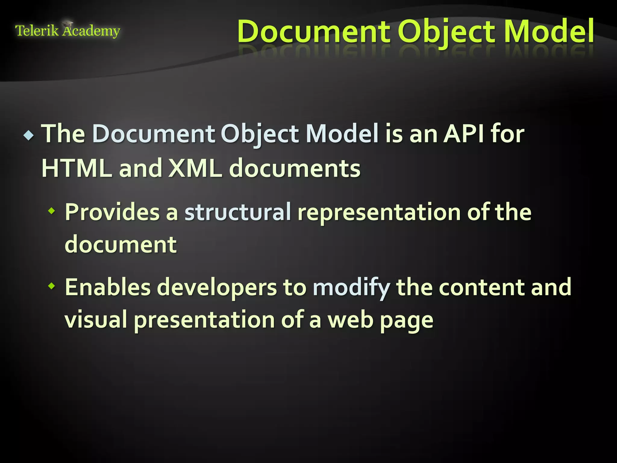 курсове и уроци по програмиране, уеб дизайн – безплатно
          курсове и уроци по програмиране – Телерик академия
               уроци по програмиране и уеб дизайн за ученици
           програмиране за деца – безплатни курсове и уроци
                безплатен SEO курс - оптимизация за търсачки
курсове и уроци по програмиране, книги – безплатно от Наков
       уроци по уеб дизайн, HTML, CSS, JavaScript, Photoshop
       free C# book, безплатна книга C#, книга Java, книга C#
                    безплатен курс "Качествен програмен код"
       безплатен курс "Разработка на софтуер в cloud среда"
                                                                BG Coder - онлайн състезателна система - online judge
                                                                форум програмиране, форум уеб дизайн
                                                                ASP.NET курс - уеб програмиране, бази данни, C#, .NET, ASP.NET
                                                                ASP.NET MVC курс – HTML, SQL, C#, .NET, ASP.NET MVC
                                                                 алго академия – състезателно програмиране, състезания
                                                                курс мобилни приложения с iPhone, Android, WP7, PhoneGap
                                                                Дончо Минков - сайт за програмиране
                                                                Николай Костов - блог за програмиране
                                                                C# курс, програмиране, безплатно
                                                                                                                                 Document Object Model

           The Document Object Model is an API for
                                  HTML and XML documents
                                          Provides a structural representation of the
                                           document
                                          Enables developers to modify the content and
                                           visual presentation of a web page
 