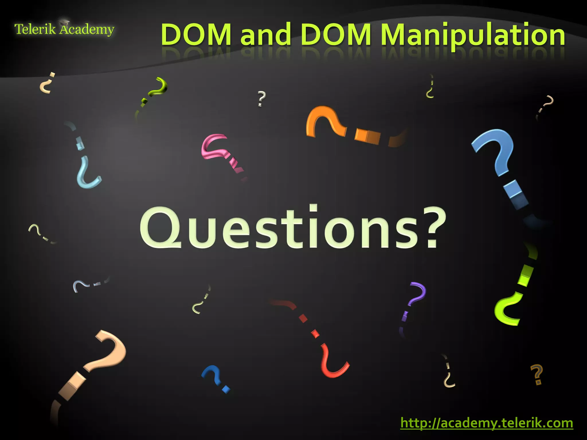 DOM and DOM Manipulation
    курсове и уроци по програмиране, уеб дизайн – безплатно     BG Coder - онлайн състезателна система - online judge
          курсове и уроци по програмиране – Телерик академия    форум програмиране, форум уеб дизайн
               уроци по програмиране и уеб дизайн за ученици    ASP.NET курс - уеб програмиране, бази данни, C#, .NET, ASP.NET
           програмиране за деца – безплатни курсове и уроци     ASP.NET MVC курс – HTML, SQL, C#, .NET, ASP.NET MVC
                безплатен SEO курс - оптимизация за търсачки     алго академия – състезателно програмиране, състезания
курсове и уроци по програмиране, книги – безплатно от Наков     курс мобилни приложения с iPhone, Android, WP7, PhoneGap
       уроци по уеб дизайн, HTML, CSS, JavaScript, Photoshop    Дончо Минков - сайт за програмиране
       free C# book, безплатна книга C#, книга Java, книга C#   Николай Костов - блог за програмиране
                    безплатен курс "Качествен програмен код"
       безплатен курс "Разработка на софтуер в cloud среда"     C# курс, програмиране, безплатно




                                                                                                                                               http://academy.telerik.com
 