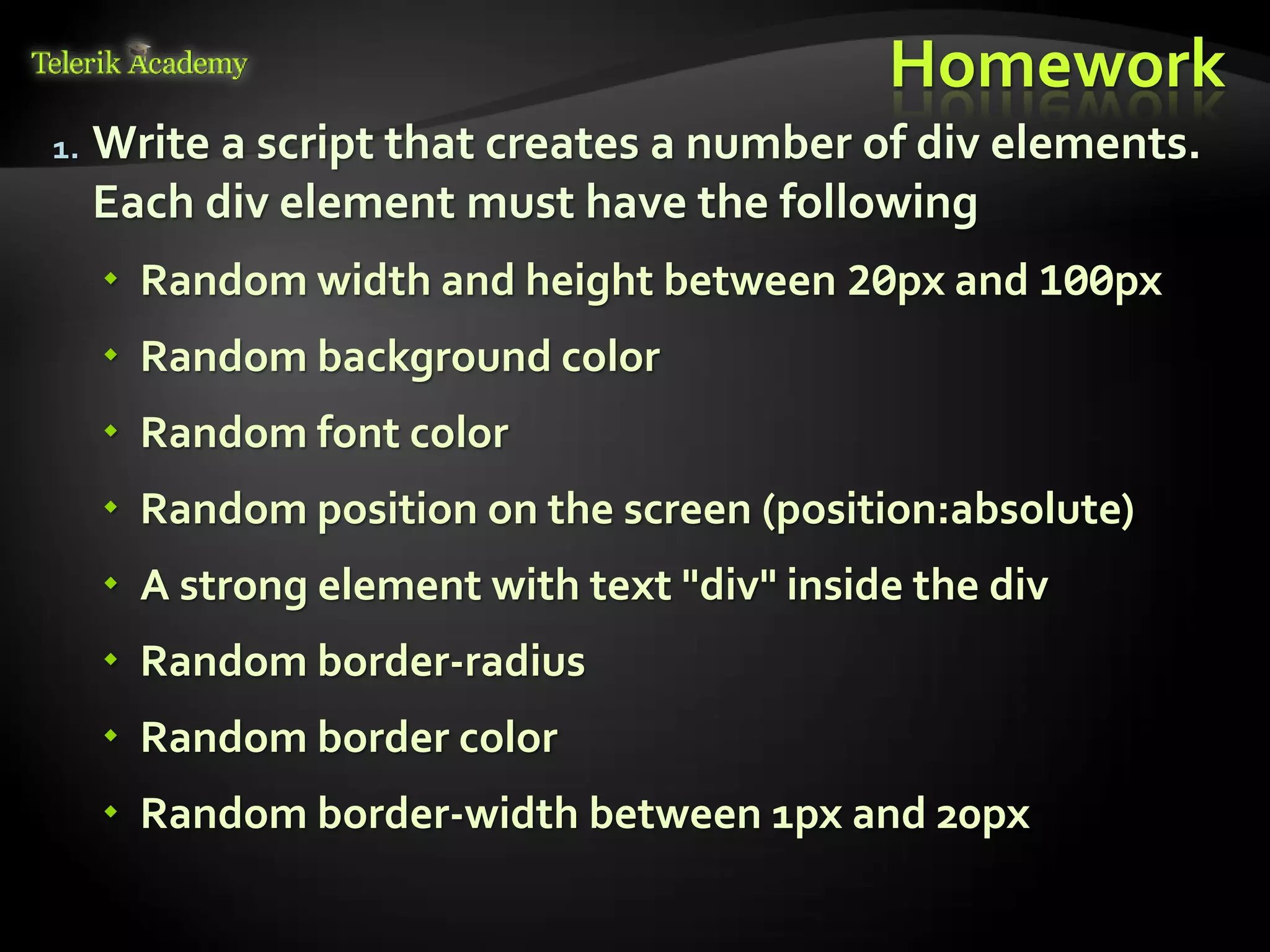 курсове и уроци по програмиране, уеб дизайн – безплатно
          курсове и уроци по програмиране – Телерик академия
               уроци по програмиране и уеб дизайн за ученици
           програмиране за деца – безплатни курсове и уроци
                безплатен SEO курс - оптимизация за търсачки
курсове и уроци по програмиране, книги – безплатно от Наков
       уроци по уеб дизайн, HTML, CSS, JavaScript, Photoshop
       free C# book, безплатна книга C#, книга Java, книга C#
                    безплатен курс "Качествен програмен код"
       безплатен курс "Разработка на софтуер в cloud среда"
                                                                BG Coder - онлайн състезателна система - online judge
                                                                форум програмиране, форум уеб дизайн
                                                                ASP.NET курс - уеб програмиране, бази данни, C#, .NET, ASP.NET
                                                                ASP.NET MVC курс – HTML, SQL, C#, .NET, ASP.NET MVC
                                                                 алго академия – състезателно програмиране, състезания
                                                                курс мобилни приложения с iPhone, Android, WP7, PhoneGap
                                                                Дончо Минков - сайт за програмиране
                                                                Николай Костов - блог за програмиране
                                                                C# курс, програмиране, безплатно
                                                                                                                                 Homework
               1.                      Write a script that creates a number of div elements.
                                       Each div element must have the following
                                             Random width and height between 20px and 100px
                                             Random background color
                                             Random font color
                                             Random position on the screen (position:absolute)
                                             A strong element with text "div" inside the div
                                             Random border-radius
                                             Random border color
                                             Random border-width between 1px and 20px
 