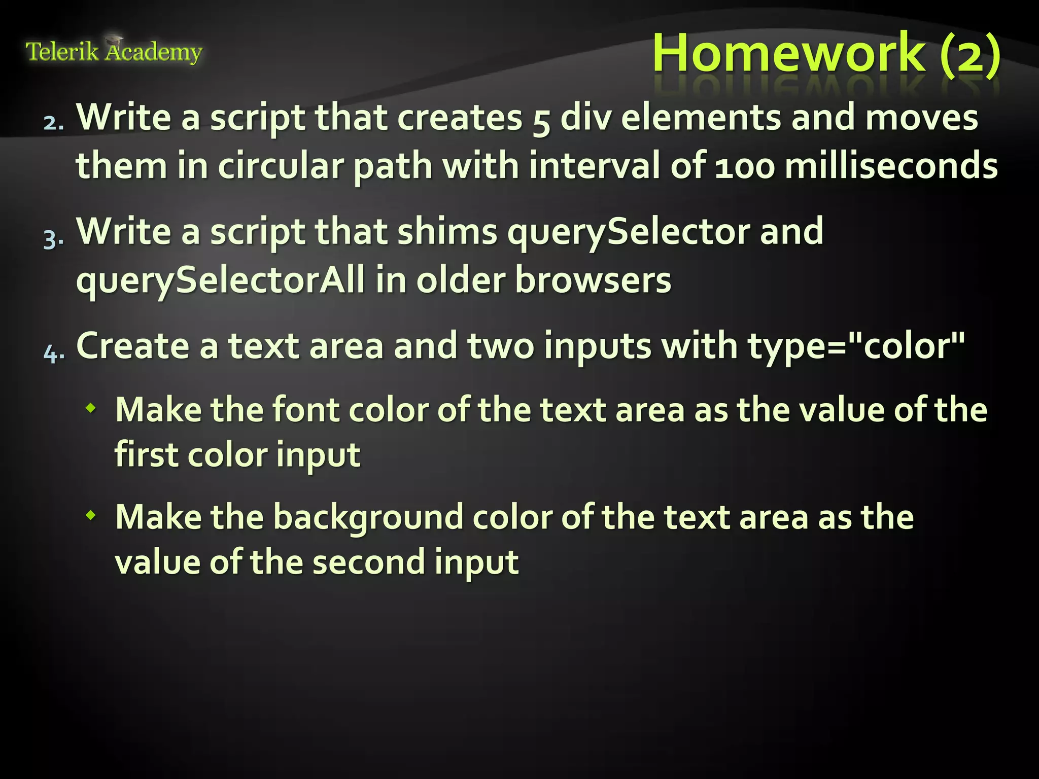 курсове и уроци по програмиране, уеб дизайн – безплатно
          курсове и уроци по програмиране – Телерик академия
               уроци по програмиране и уеб дизайн за ученици
           програмиране за деца – безплатни курсове и уроци
                безплатен SEO курс - оптимизация за търсачки
курсове и уроци по програмиране, книги – безплатно от Наков
       уроци по уеб дизайн, HTML, CSS, JavaScript, Photoshop
       free C# book, безплатна книга C#, книга Java, книга C#
                    безплатен курс "Качествен програмен код"
       безплатен курс "Разработка на софтуер в cloud среда"
                                                                BG Coder - онлайн състезателна система - online judge
                                                                форум програмиране, форум уеб дизайн
                                                                ASP.NET курс - уеб програмиране, бази данни, C#, .NET, ASP.NET
                                                                ASP.NET MVC курс – HTML, SQL, C#, .NET, ASP.NET MVC
                                                                 алго академия – състезателно програмиране, състезания
                                                                курс мобилни приложения с iPhone, Android, WP7, PhoneGap
                                                                Дончо Минков - сайт за програмиране
                                                                Николай Костов - блог за програмиране
                                                                C# курс, програмиране, безплатно
                                                                                                                                 Homework (2)
               2.                      Write a script that creates 5 div elements and moves
                                       them in circular path with interval of 100 milliseconds
               3.                      Write a script that shims querySelector and
                                       querySelectorAll in older browsers
               4.                      Create a text area and two inputs with type="color"
                                             Make the font color of the text area as the value of the
                                              first color input
                                             Make the background color of the text area as the
                                              value of the second input
 