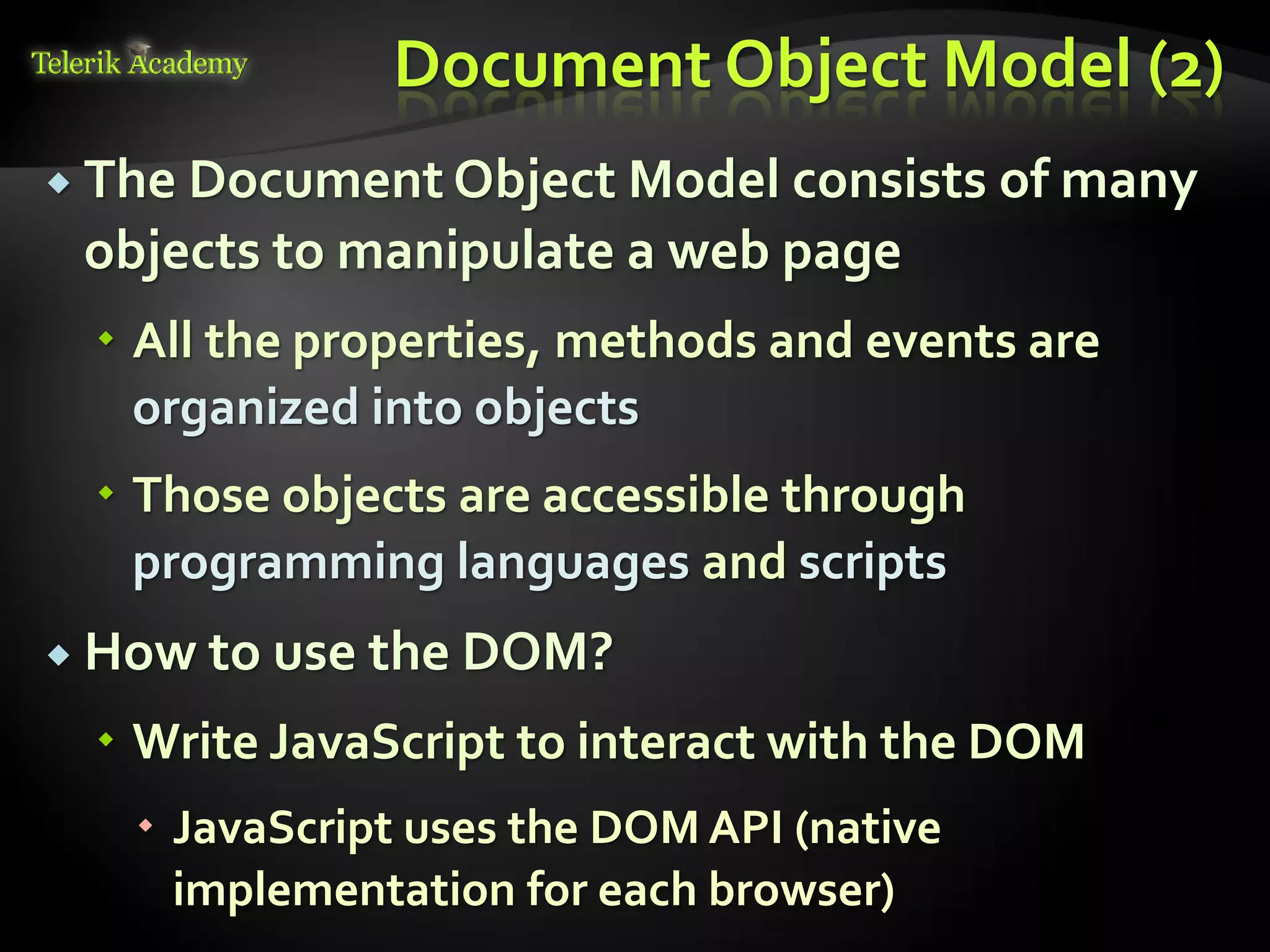 курсове и уроци по програмиране, уеб дизайн – безплатно
          курсове и уроци по програмиране – Телерик академия
               уроци по програмиране и уеб дизайн за ученици
           програмиране за деца – безплатни курсове и уроци
                безплатен SEO курс - оптимизация за търсачки
курсове и уроци по програмиране, книги – безплатно от Наков
       уроци по уеб дизайн, HTML, CSS, JavaScript, Photoshop
       free C# book, безплатна книга C#, книга Java, книга C#
                    безплатен курс "Качествен програмен код"
       безплатен курс "Разработка на софтуер в cloud среда"
                                                                BG Coder - онлайн състезателна система - online judge
                                                                форум програмиране, форум уеб дизайн
                                                                ASP.NET курс - уеб програмиране, бази данни, C#, .NET, ASP.NET
                                                                ASP.NET MVC курс – HTML, SQL, C#, .NET, ASP.NET MVC
                                                                 алго академия – състезателно програмиране, състезания
                                                                курс мобилни приложения с iPhone, Android, WP7, PhoneGap
                                                                Дончо Минков - сайт за програмиране
                                                                Николай Костов - блог за програмиране
                                                                C# курс, програмиране, безплатно
                                                                                                                                 Document Object Model (2)
           The Document Object Model consists of many
                                  objects to manipulate a web page
                                          All the properties, methods and events are
                                           organized into objects
                                          Those objects are accessible through
                                           programming languages and scripts
           How to use the DOM?

                                          Write JavaScript to interact with the DOM
                                                                 JavaScript uses the DOM API (native
                                                                  implementation for each browser)
 