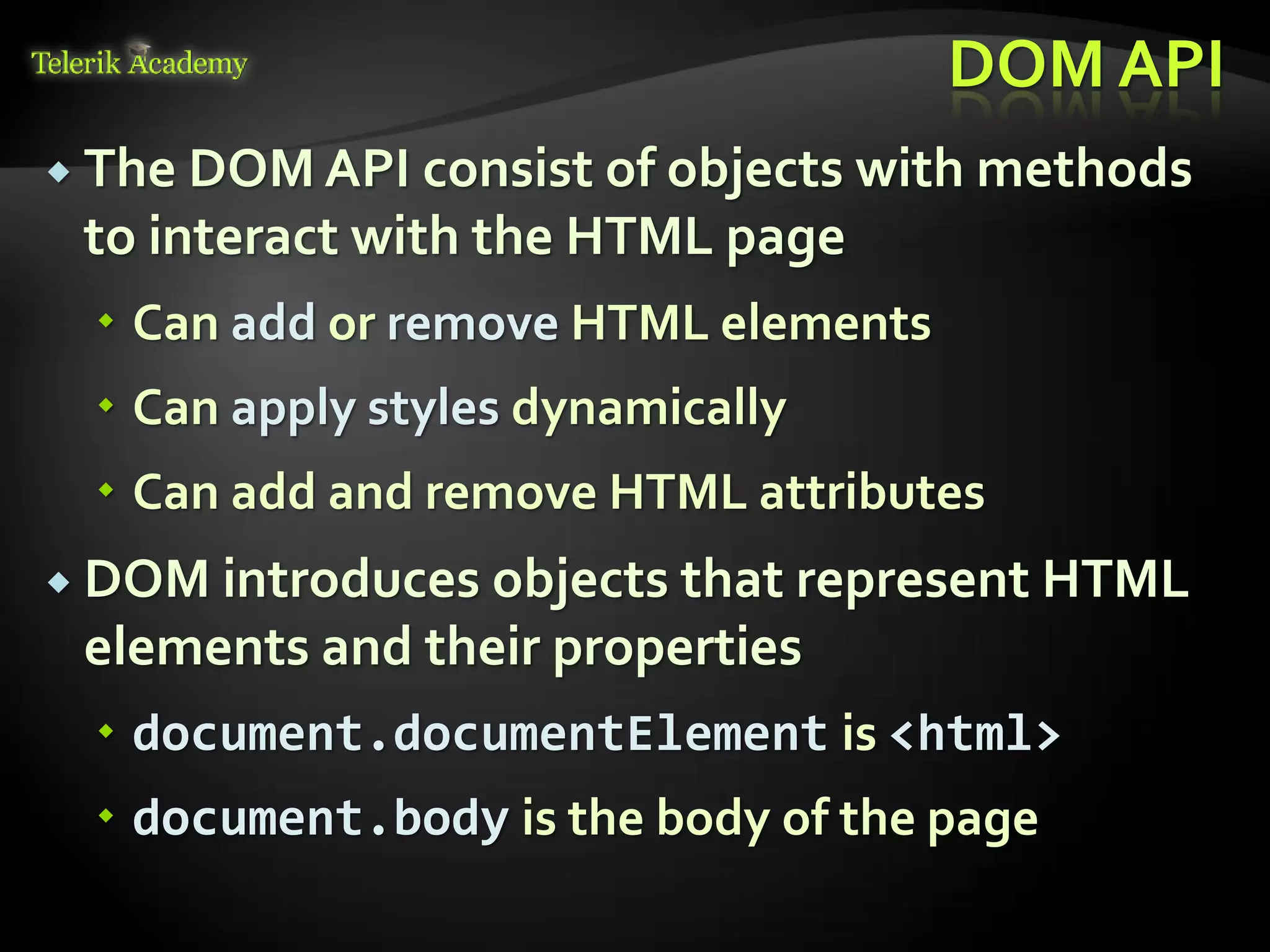 курсове и уроци по програмиране, уеб дизайн – безплатно
          курсове и уроци по програмиране – Телерик академия
               уроци по програмиране и уеб дизайн за ученици
           програмиране за деца – безплатни курсове и уроци
                безплатен SEO курс - оптимизация за търсачки
курсове и уроци по програмиране, книги – безплатно от Наков
       уроци по уеб дизайн, HTML, CSS, JavaScript, Photoshop
       free C# book, безплатна книга C#, книга Java, книга C#
                    безплатен курс "Качествен програмен код"
       безплатен курс "Разработка на софтуер в cloud среда"
                                                                BG Coder - онлайн състезателна система - online judge
                                                                форум програмиране, форум уеб дизайн
                                                                ASP.NET курс - уеб програмиране, бази данни, C#, .NET, ASP.NET
                                                                ASP.NET MVC курс – HTML, SQL, C#, .NET, ASP.NET MVC
                                                                 алго академия – състезателно програмиране, състезания
                                                                курс мобилни приложения с iPhone, Android, WP7, PhoneGap
                                                                Дончо Минков - сайт за програмиране
                                                                Николай Костов - блог за програмиране
                                                                C# курс, програмиране, безплатно
                                                                                                                                 DOM API
           The DOM API consist of objects with methods
                                  to interact with the HTML page
                                          Can add or remove HTML elements
                                          Can apply styles dynamically
                                          Can add and remove HTML attributes
           DOM introduces objects that represent HTML
                                  elements and their properties
                                          document.documentElement is <html>
                                          document.body is the body of the page
 