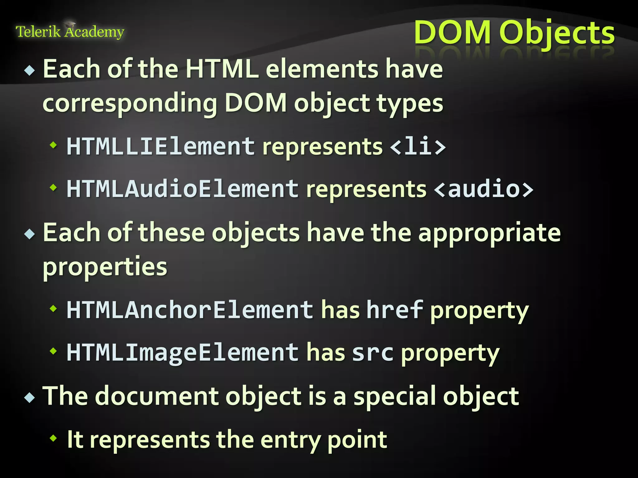 курсове и уроци по програмиране, уеб дизайн – безплатно
          курсове и уроци по програмиране – Телерик академия
               уроци по програмиране и уеб дизайн за ученици
           програмиране за деца – безплатни курсове и уроци
                безплатен SEO курс - оптимизация за търсачки
курсове и уроци по програмиране, книги – безплатно от Наков
       уроци по уеб дизайн, HTML, CSS, JavaScript, Photoshop
       free C# book, безплатна книга C#, книга Java, книга C#
                    безплатен курс "Качествен програмен код"
       безплатен курс "Разработка на софтуер в cloud среда"
                                                                BG Coder - онлайн състезателна система - online judge
                                                                форум програмиране, форум уеб дизайн
                                                                ASP.NET курс - уеб програмиране, бази данни, C#, .NET, ASP.NET
                                                                ASP.NET MVC курс – HTML, SQL, C#, .NET, ASP.NET MVC
                                                                 алго академия – състезателно програмиране, състезания
                                                                курс мобилни приложения с iPhone, Android, WP7, PhoneGap
                                                                Дончо Минков - сайт за програмиране
                                                                Николай Костов - блог за програмиране
                                                                C# курс, програмиране, безплатно
                                                                                                                                 DOM Objects
           Each of the HTML elements have
                                  corresponding DOM object types
                                          HTMLLIElement represents <li>
                                          HTMLAudioElement represents <audio>
           Each of these objects have the appropriate
                                  properties
                                          HTMLAnchorElement has href property
                                          HTMLImageElement has src property
           The document object is a special object

                                          It represents the entry point
 