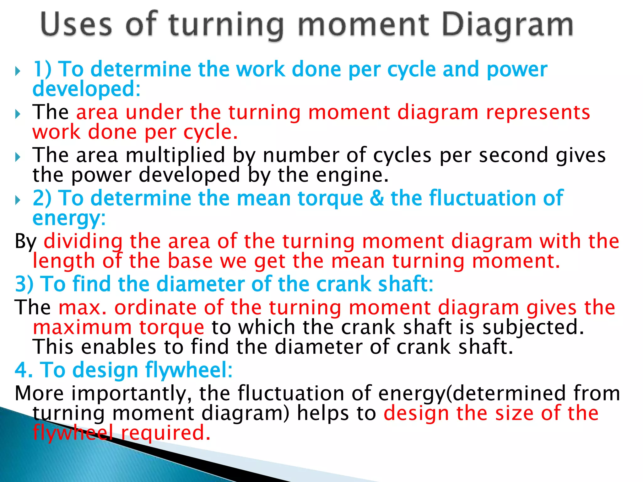  1) To determine the work done per cycle and power
developed:
 The area under the turning moment diagram represents
work done per cycle.
 The area multiplied by number of cycles per second gives
the power developed by the engine.
 2) To determine the mean torque & the fluctuation of
energy:
By dividing the area of the turning moment diagram with the
length of the base we get the mean turning moment.
3) To find the diameter of the crank shaft:
The max. ordinate of the turning moment diagram gives the
maximum torque to which the crank shaft is subjected.
This enables to find the diameter of crank shaft.
4. To design flywheel:
More importantly, the fluctuation of energy(determined from
turning moment diagram) helps to design the size of the
flywheel required.
 
