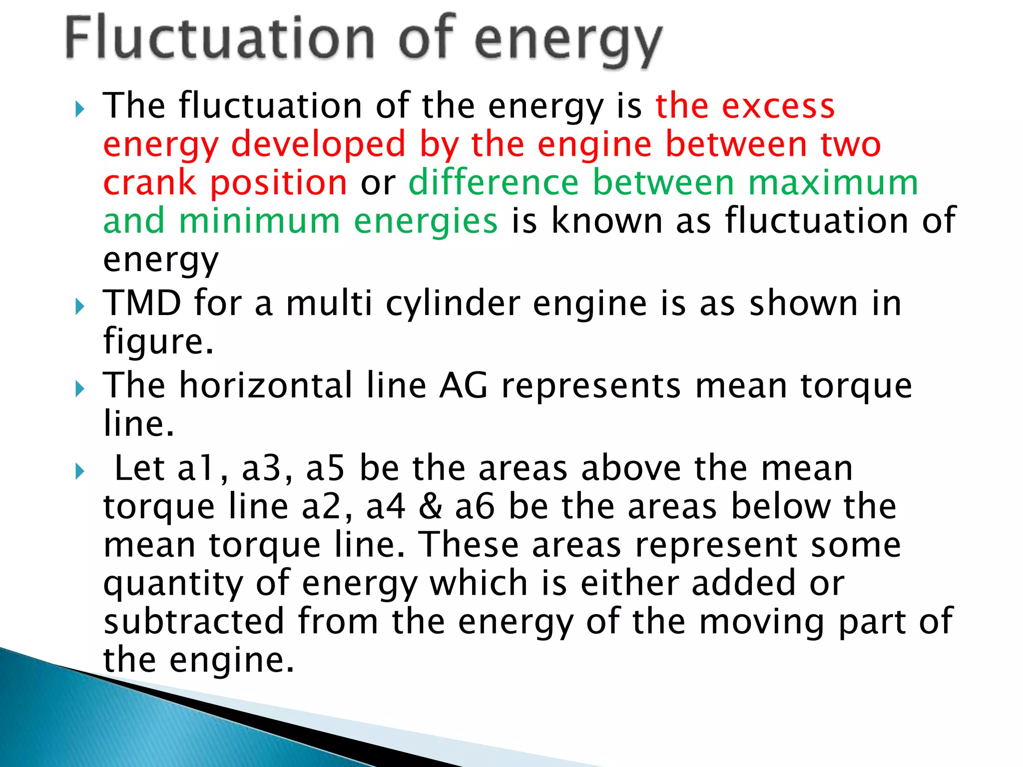  The fluctuation of the energy is the excess
energy developed by the engine between two
crank position or difference between maximum
and minimum energies is known as fluctuation of
energy
 TMD for a multi cylinder engine is as shown in
figure.
 The horizontal line AG represents mean torque
line.
 Let a1, a3, a5 be the areas above the mean
torque line a2, a4 & a6 be the areas below the
mean torque line. These areas represent some
quantity of energy which is either added or
subtracted from the energy of the moving part of
the engine.
 
