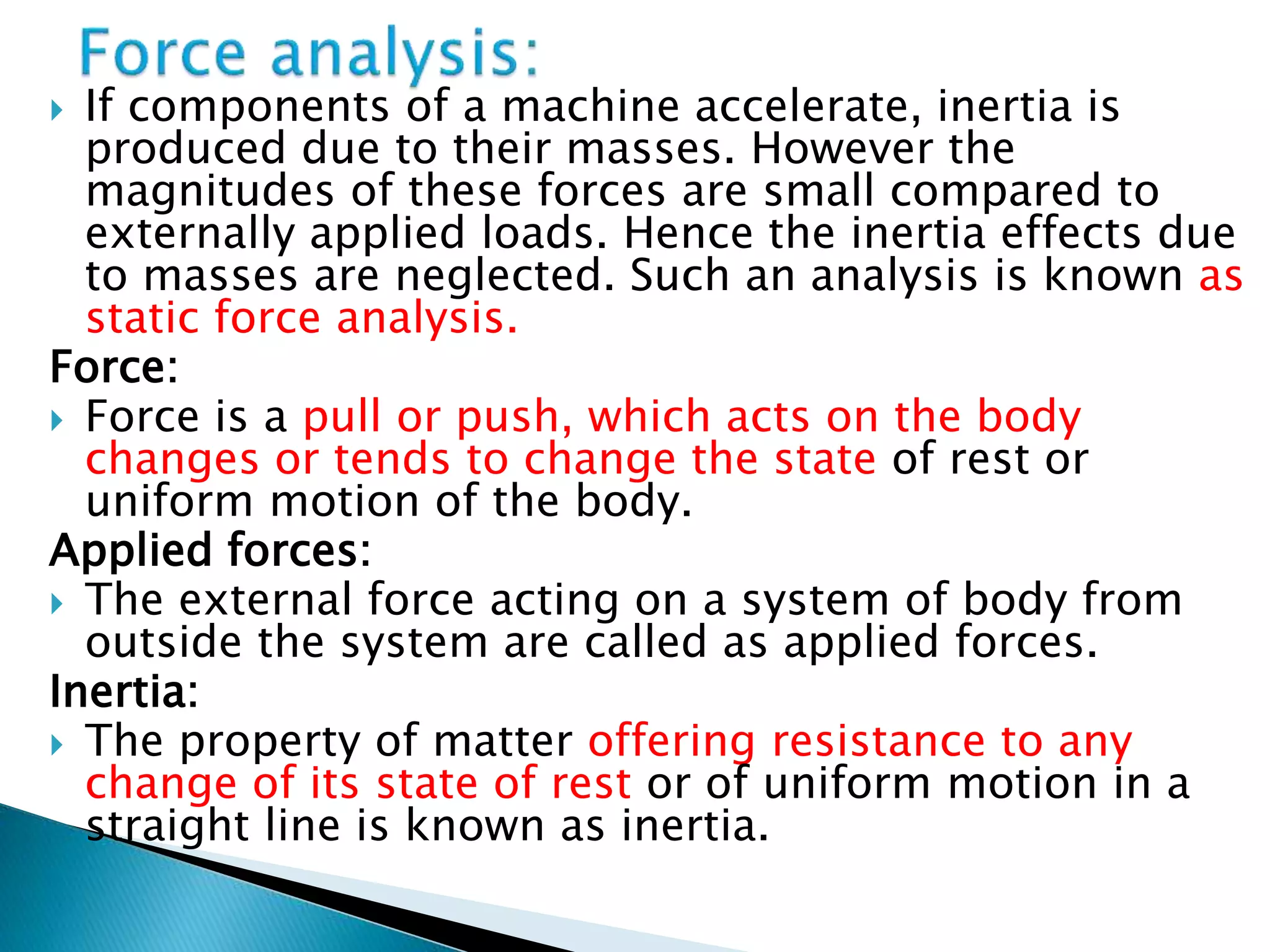  If components of a machine accelerate, inertia is
produced due to their masses. However the
magnitudes of these forces are small compared to
externally applied loads. Hence the inertia effects due
to masses are neglected. Such an analysis is known as
static force analysis.
Force:
 Force is a pull or push, which acts on the body
changes or tends to change the state of rest or
uniform motion of the body.
Applied forces:
 The external force acting on a system of body from
outside the system are called as applied forces.
Inertia:
 The property of matter offering resistance to any
change of its state of rest or of uniform motion in a
straight line is known as inertia.
 