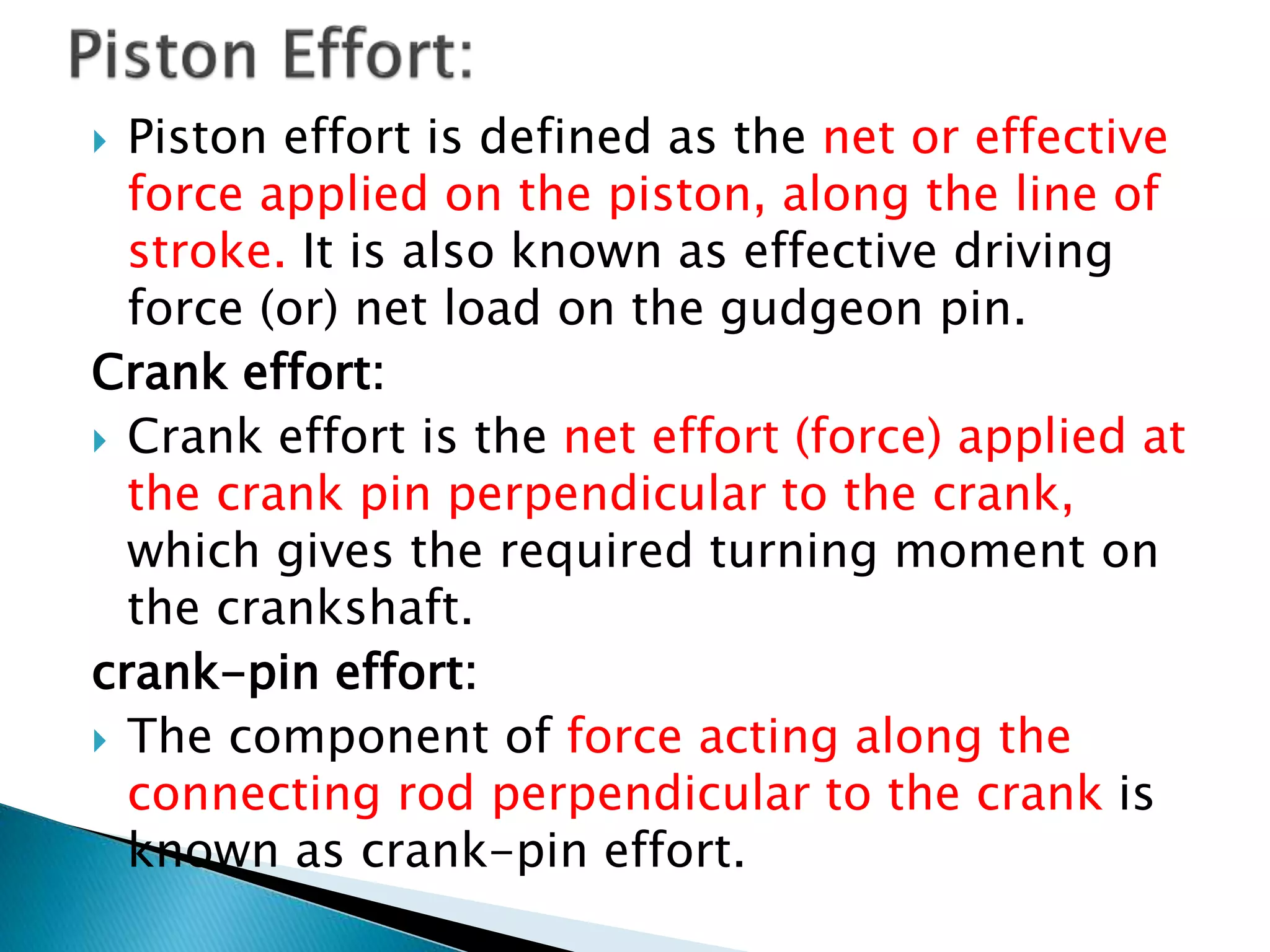  Piston effort is defined as the net or effective
force applied on the piston, along the line of
stroke. It is also known as effective driving
force (or) net load on the gudgeon pin.
Crank effort:
 Crank effort is the net effort (force) applied at
the crank pin perpendicular to the crank,
which gives the required turning moment on
the crankshaft.
crank-pin effort:
 The component of force acting along the
connecting rod perpendicular to the crank is
known as crank-pin effort.
 