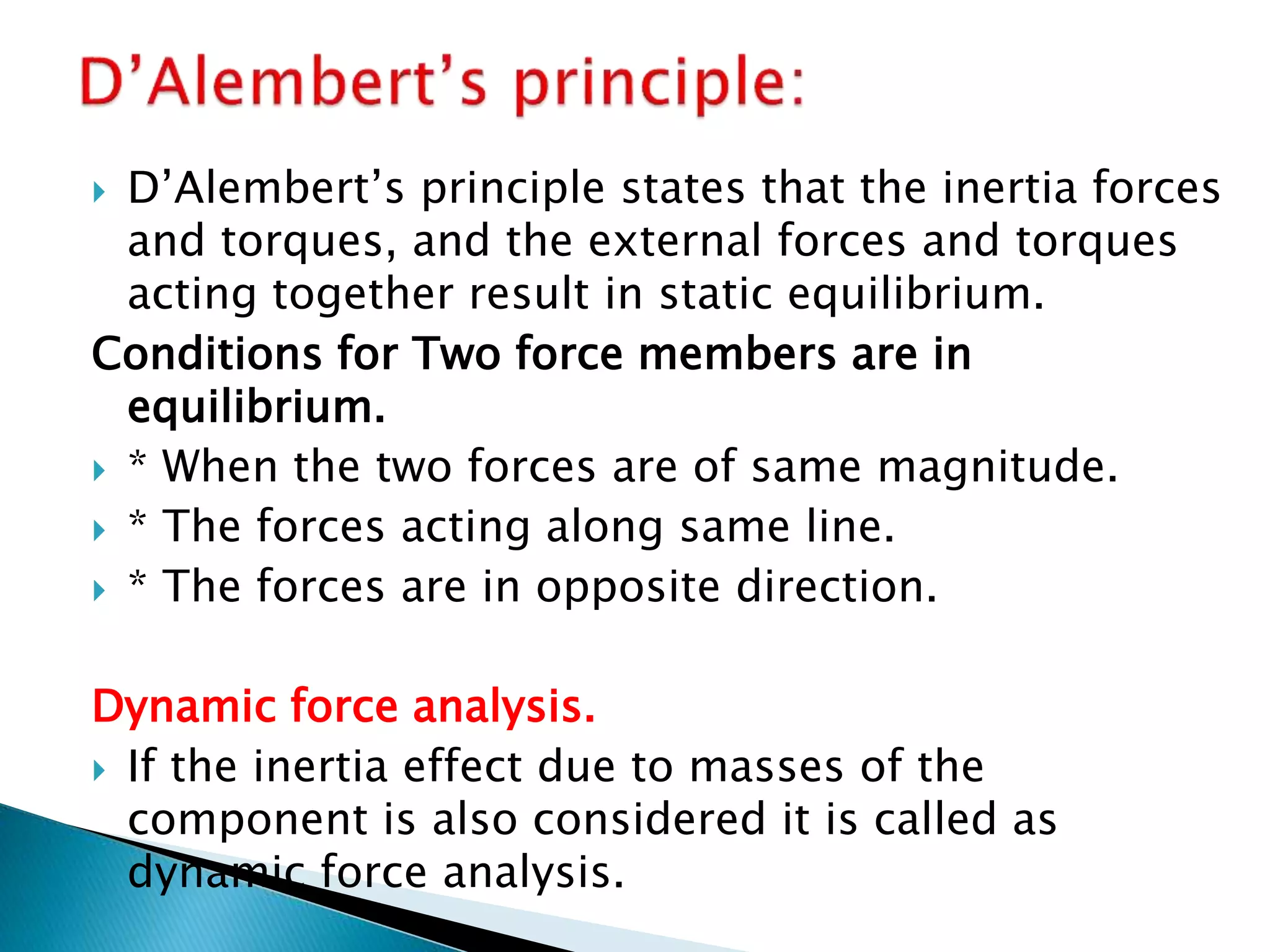  D’Alembert’s principle states that the inertia forces
and torques, and the external forces and torques
acting together result in static equilibrium.
Conditions for Two force members are in
equilibrium.
 * When the two forces are of same magnitude.
 * The forces acting along same line.
 * The forces are in opposite direction.
Dynamic force analysis.
 If the inertia effect due to masses of the
component is also considered it is called as
dynamic force analysis.
 