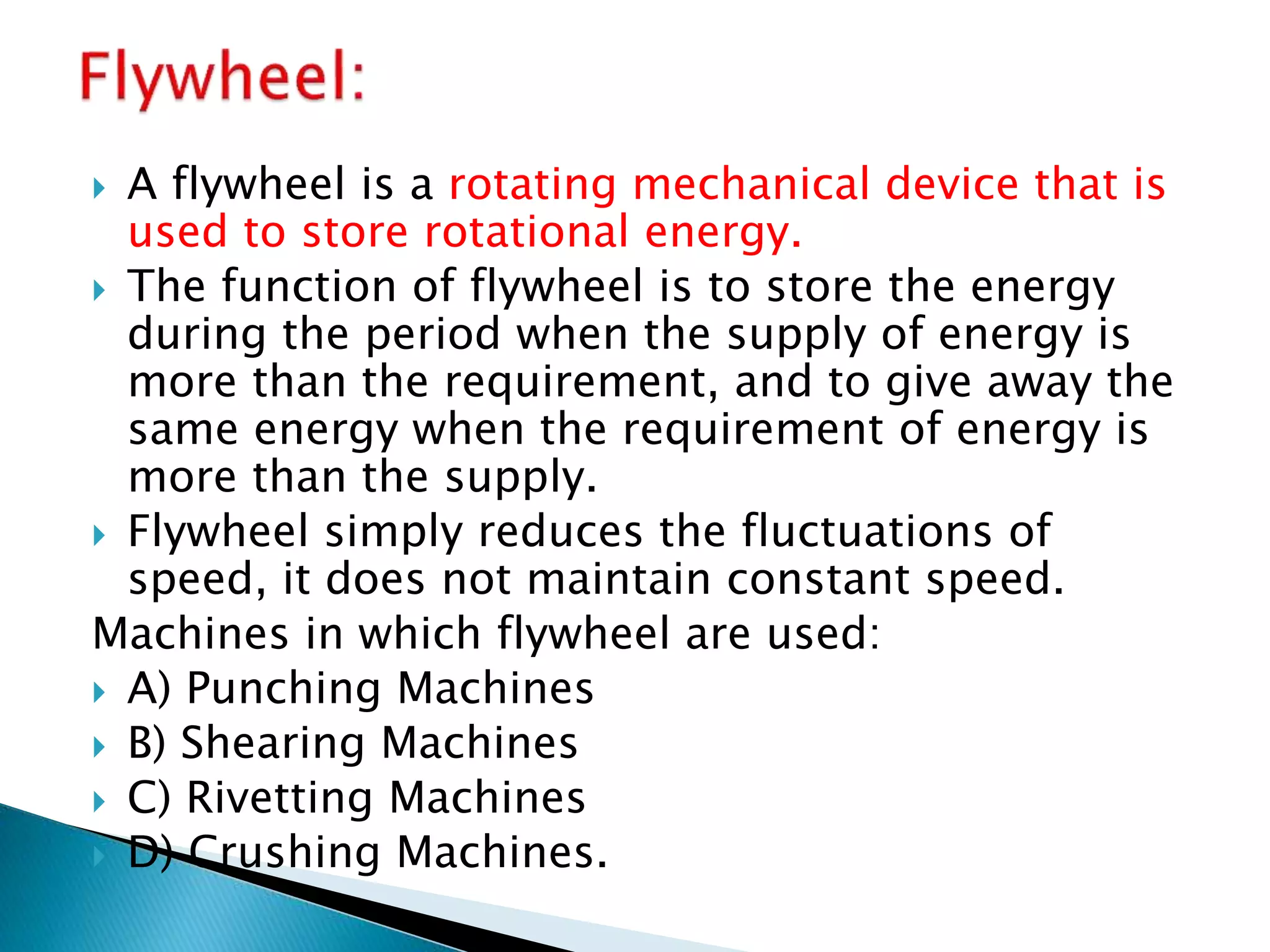  A flywheel is a rotating mechanical device that is
used to store rotational energy.
 The function of flywheel is to store the energy
during the period when the supply of energy is
more than the requirement, and to give away the
same energy when the requirement of energy is
more than the supply.
 Flywheel simply reduces the fluctuations of
speed, it does not maintain constant speed.
Machines in which flywheel are used:
 A) Punching Machines
 B) Shearing Machines
 C) Rivetting Machines
 D) Crushing Machines.
 