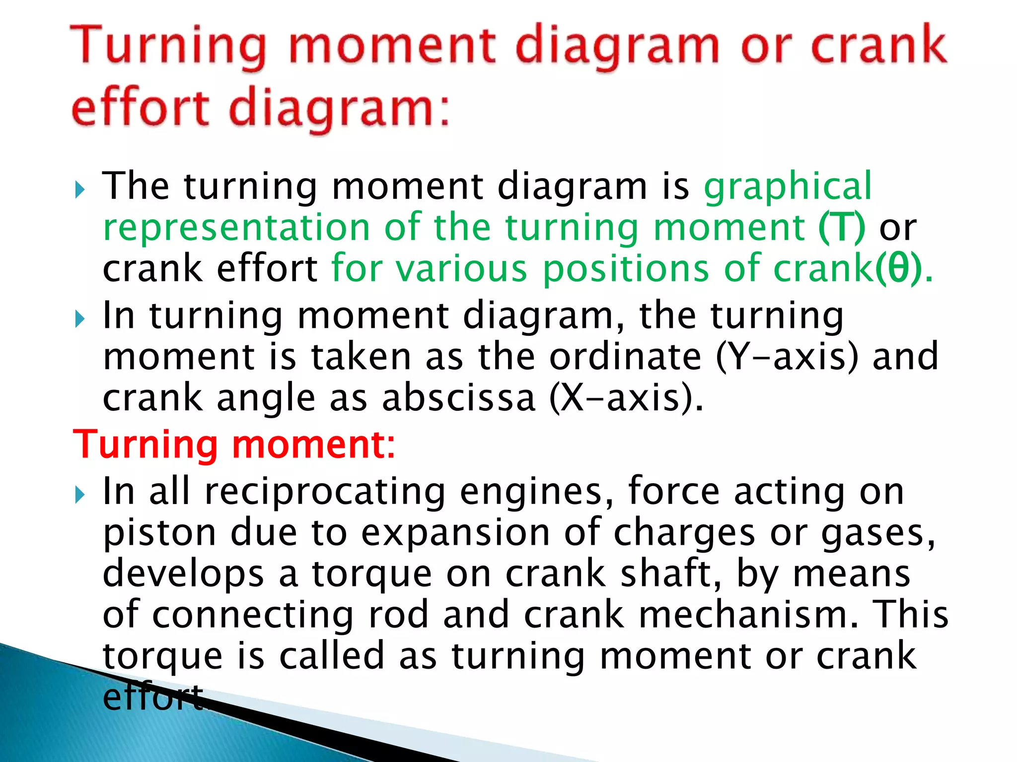  The turning moment diagram is graphical
representation of the turning moment (T) or
crank effort for various positions of crank(θ).
 In turning moment diagram, the turning
moment is taken as the ordinate (Y-axis) and
crank angle as abscissa (X-axis).
Turning moment:
 In all reciprocating engines, force acting on
piston due to expansion of charges or gases,
develops a torque on crank shaft, by means
of connecting rod and crank mechanism. This
torque is called as turning moment or crank
effort.
 