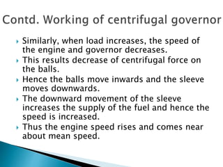  Similarly, when load increases, the speed of
the engine and governor decreases.
 This results decrease of centrifugal force on
the balls.
 Hence the balls move inwards and the sleeve
moves downwards.
 The downward movement of the sleeve
increases the supply of the fuel and hence the
speed is increased.
 Thus the engine speed rises and comes near
about mean speed.
 