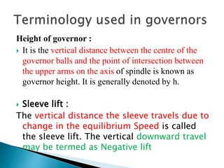 Height of governor :
 It is the vertical distance between the centre of the
governor balls and the point of intersection between
the upper arms on the axis of spindle is known as
governor height. It is generally denoted by h.
 Sleeve lift :
The vertical distance the sleeve travels due to
change in the equilibrium Speed is called
the sleeve lift. The vertical downward travel
may be termed as Negative lift
 