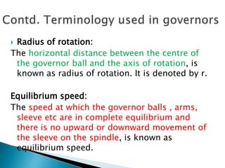  Radius of rotation:
The horizontal distance between the centre of
the governor ball and the axis of rotation, is
known as radius of rotation. It is denoted by r.
Equilibrium speed:
The speed at which the governor balls , arms,
sleeve etc are in complete equilibrium and
there is no upward or downward movement of
the sleeve on the spindle, is known as
equilibrium speed.
 