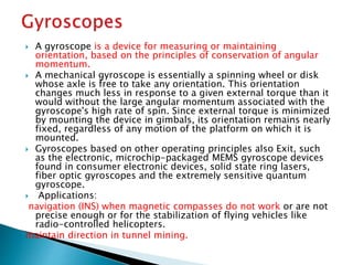  A gyroscope is a device for measuring or maintaining
orientation, based on the principles of conservation of angular
momentum.
 A mechanical gyroscope is essentially a spinning wheel or disk
whose axle is free to take any orientation. This orientation
changes much less in response to a given external torque than it
would without the large angular momentum associated with the
gyroscope's high rate of spin. Since external torque is minimized
by mounting the device in gimbals, its orientation remains nearly
fixed, regardless of any motion of the platform on which it is
mounted.
 Gyroscopes based on other operating principles also Exit, such
as the electronic, microchip-packaged MEMS gyroscope devices
found in consumer electronic devices, solid state ring lasers,
fiber optic gyroscopes and the extremely sensitive quantum
gyroscope.
 Applications:
navigation (INS) when magnetic compasses do not work or are not
precise enough or for the stabilization of flying vehicles like
radio-controlled helicopters.
maintain direction in tunnel mining.
 