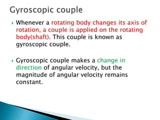  Whenever a rotating body changes its axis of
rotation, a couple is applied on the rotating
body(shaft). This couple is known as
gyroscopic couple.
 Gyroscopic couple makes a change in
direction of angular velocity, but the
magnitude of angular velocity remains
constant.
 