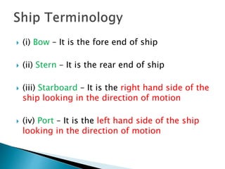  (i) Bow – It is the fore end of ship
 (ii) Stern – It is the rear end of ship
 (iii) Starboard – It is the right hand side of the
ship looking in the direction of motion
 (iv) Port – It is the left hand side of the ship
looking in the direction of motion
 
