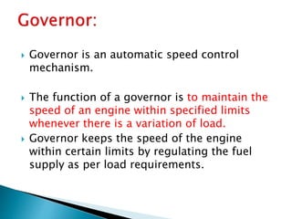  Governor is an automatic speed control
mechanism.
 The function of a governor is to maintain the
speed of an engine within specified limits
whenever there is a variation of load.
 Governor keeps the speed of the engine
within certain limits by regulating the fuel
supply as per load requirements.
 
