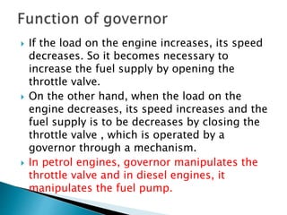  If the load on the engine increases, its speed
decreases. So it becomes necessary to
increase the fuel supply by opening the
throttle valve.
 On the other hand, when the load on the
engine decreases, its speed increases and the
fuel supply is to be decreases by closing the
throttle valve , which is operated by a
governor through a mechanism.
 In petrol engines, governor manipulates the
throttle valve and in diesel engines, it
manipulates the fuel pump.
 