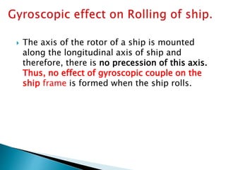  The axis of the rotor of a ship is mounted
along the longitudinal axis of ship and
therefore, there is no precession of this axis.
Thus, no effect of gyroscopic couple on the
ship frame is formed when the ship rolls.
 