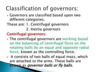  Governors are classified based upon two
different categories.
These are: 1. Centrifugal governors
2. Inertia governors
Centrifugal governors:
 The centrifugal governors are working based
on the balancing of centrifugal force on the
rotating balls by an equal and opposite radial
force, known as the controlling force.
 It consists of two balls of equal mass, which
are attached to the arms. These balls are
known as governor balls or fly balls.
 