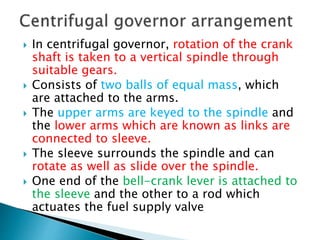  In centrifugal governor, rotation of the crank
shaft is taken to a vertical spindle through
suitable gears.
 Consists of two balls of equal mass, which
are attached to the arms.
 The upper arms are keyed to the spindle and
the lower arms which are known as links are
connected to sleeve.
 The sleeve surrounds the spindle and can
rotate as well as slide over the spindle.
 One end of the bell-crank lever is attached to
the sleeve and the other to a rod which
actuates the fuel supply valve
 