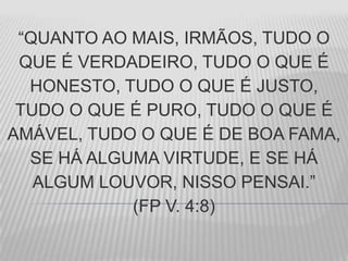 “QUANTO AO MAIS, IRMÃOS, TUDO O
QUE É VERDADEIRO, TUDO O QUE É
HONESTO, TUDO O QUE É JUSTO,
TUDO O QUE É PURO, TUDO O QUE É
AMÁVEL, TUDO O QUE É DE BOA FAMA,
SE HÁ ALGUMA VIRTUDE, E SE HÁ
ALGUM LOUVOR, NISSO PENSAI.”
(FP V. 4:8)
 