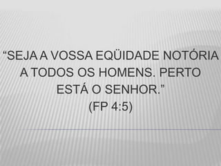 “SEJA A VOSSA EQÜIDADE NOTÓRIA
A TODOS OS HOMENS. PERTO
ESTÁ O SENHOR.”
(FP 4:5)
 