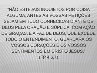“NÃO ESTEJAIS INQUIETOS POR COISA
ALGUMA; ANTES AS VOSSAS PETIÇÕES
SEJAM EM TUDO CONHECIDAS DIANTE DE
DEUS PELA ORAÇÃO E SÚPLICA, COM AÇÃO
DE GRAÇAS. E A PAZ DE DEUS, QUE EXCEDE
TODO O ENTENDIMENTO, GUARDARÁ OS
VOSSOS CORAÇÕES E OS VOSSOS
SENTIMENTOS EM CRISTO JESUS.”
(FP 4:6,7)
 