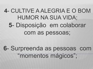 4- CULTIVE A ALEGRIA E O BOM
HUMOR NA SUA VIDA;
5- Disposição em colaborar
com as pessoas;
6- Surpreenda as pessoas com
“momentos mágicos”;
 
