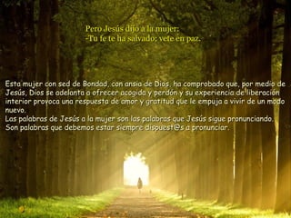 Pero Jesús dijo a la mujer:Pero Jesús dijo a la mujer:
-Tu fe te ha salvado; vete en paz.-Tu fe te ha salvado; vete en paz.
Esta mujer con sed de Bondad, con ansia de Dios, ha comprobado que, por medio deEsta mujer con sed de Bondad, con ansia de Dios, ha comprobado que, por medio de
Jesús, Dios se adelanta a ofrecer acogida y perdón y su experiencia de liberaciónJesús, Dios se adelanta a ofrecer acogida y perdón y su experiencia de liberación
interior provoca una respuesta de amor y gratitud que le empuja a vivir de un modointerior provoca una respuesta de amor y gratitud que le empuja a vivir de un modo
nuevo.nuevo.
Las palabras de Jesús a la mujer son las palabras que Jesús sigue pronunciando.Las palabras de Jesús a la mujer son las palabras que Jesús sigue pronunciando.
Son palabras que debemos estar siempre dispuest@s a pronunciar.Son palabras que debemos estar siempre dispuest@s a pronunciar.
 