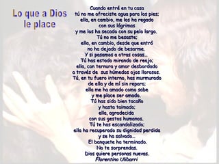 Cuando entré en tu casaCuando entré en tu casa
tú no me ofreciste agua para los pies;tú no me ofreciste agua para los pies;
ella, en cambio, me los ha regadoella, en cambio, me los ha regado
con sus lágrimascon sus lágrimas
y me los ha secado con su pelo largo. y me los ha secado con su pelo largo. 
Tú no me besaste;Tú no me besaste;
ella, en cambio, desde que entróella, en cambio, desde que entró
no ha dejado de besarme. no ha dejado de besarme. 
Y si pasamos a otras cosas…Y si pasamos a otras cosas…
Tú has estado mirando de reojo;Tú has estado mirando de reojo;
ella, con ternura y amor desbordadoella, con ternura y amor desbordado
a través de sus húmedos ojos llorosos. a través de sus húmedos ojos llorosos. 
Tú, en tu fuero interno, has murmuradoTú, en tu fuero interno, has murmurado
de ella y de mí sin reparo;de ella y de mí sin reparo;
ella me ha amado como sabeella me ha amado como sabe
y me place ser amado. y me place ser amado. 
Tú has sido bien tacañoTú has sido bien tacaño
y hasta taimado;y hasta taimado;
ella, agradecidaella, agradecida
con sus gestos humanos. con sus gestos humanos. 
Tú te has escandalizado;Tú te has escandalizado;
ella ha recuperado su dignidad perdidaella ha recuperado su dignidad perdida
y se ha salvado…y se ha salvado…
  El banquete ha terminado.El banquete ha terminado.
No te sorprendas.No te sorprendas.
Dios quiere personas nuevas.Dios quiere personas nuevas.
Florentino UlibarriFlorentino Ulibarri
 