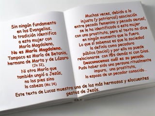 Sin ningún fundamento
Sin ningún fundamento
en los Evangelios,
en los Evangelios,
la tradición identifica
la tradición identifica
a esta mujer con
a esta mujer con
María Magdalena,
María Magdalena,
No es María Magdalena.
No es María Magdalena.
Tampoco es María de Betania,
Tampoco es María de Betania,
hermana de Marta y de Lázaro
hermana de Marta y de Lázaro
(Jn 12),(Jn 12),
Ni otra María que
Ni otra María que
también ungió a Jesús,
también ungió a Jesús,
no los pies sino
no los pies sino
la cabezala cabeza (Mc 14)(Mc 14)
Muchas veces, debido a la
Muchas veces, debido a la
injusta (y patriarcal) asociación
injusta (y patriarcal) asociación
entre pecado femenino y pecado sexual,
entre pecado femenino y pecado sexual,
se le ha identificado a esta mujer
se le ha identificado a esta mujer
con una prostituta, pero el texto no dice
con una prostituta, pero el texto no dice
en ningún momento que lo fuera.
en ningún momento que lo fuera.
Lo que sí sabemos es que la sociedad
Lo que sí sabemos es que la sociedad
la definía como pecadora
la definía como pecadora
pública (social) y por ello no puede
pública (social) y por ello no puede
relacionarse con l@s demás ni con Dios.
relacionarse con l@s demás ni con Dios.
Desconocemos cuál es su pecado
Desconocemos cuál es su pecado..
Pudo haber sido una persona ritualmente
Pudo haber sido una persona ritualmente
impura, una prostituta,
impura, una prostituta,
la esposa de un pecador conocido
la esposa de un pecador conocido...
Este texto de Lucas muestra uno de los más hermosos y elocuentes
Este texto de Lucas muestra uno de los más hermosos y elocuentes
gestos de Jesús.
gestos de Jesús.
 