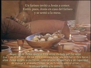 Según Lucas, Jesús aparece tres veces invitado por fariseos:Según Lucas, Jesús aparece tres veces invitado por fariseos:
(Luc 7,36; 11,37; 14,1).(Luc 7,36; 11,37; 14,1). En las tres ocasiones tiene una actitud crítica haciaEn las tres ocasiones tiene una actitud crítica hacia
ellos. Jesús acepta la invitación, como prueba de apertura y de capacidadellos. Jesús acepta la invitación, como prueba de apertura y de capacidad
de diálogo y, al mismo tiempo, de su firmeza ante el error,de diálogo y, al mismo tiempo, de su firmeza ante el error,
la intransigencia y la doblez.la intransigencia y la doblez.
Un fariseo invitó a Jesús a comer.Un fariseo invitó a Jesús a comer.
Entró, pues, Jesús en casa del fariseoEntró, pues, Jesús en casa del fariseo
y se sentó a la mesa.y se sentó a la mesa.
 