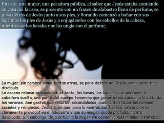 En esto, una mujer, una pecadora pública, al saber que Jesús estaba comiendoEn esto, una mujer, una pecadora pública, al saber que Jesús estaba comiendo
en casa del fariseo, se presentó con un frasco de alabastro lleno de perfume, seen casa del fariseo, se presentó con un frasco de alabastro lleno de perfume, se
puso detrás de Jesús junto a sus pies, y llorando comenzó a bañar con suspuso detrás de Jesús junto a sus pies, y llorando comenzó a bañar con sus
lágrimas los pies de Jesús y a enjugárselos con los cabellos de la cabeza,lágrimas los pies de Jesús y a enjugárselos con los cabellos de la cabeza,
mientras se los besaba y se los ungía con el perfume.mientras se los besaba y se los ungía con el perfume.
La mujer, sin nombre como tantas otras, se pone detrás de Jesús, como auténticaLa mujer, sin nombre como tantas otras, se pone detrás de Jesús, como auténtica
discípula.discípula.
La escena rebosa sensualidad: el tacto, los besos, las lágrimas, el perfume, laLa escena rebosa sensualidad: el tacto, los besos, las lágrimas, el perfume, la
cabellera suelta, una parte del cuerpo femenino que jamás debía quedar a la vista decabellera suelta, una parte del cuerpo femenino que jamás debía quedar a la vista de
los varones. Son gestos que resultan escandalosos, quebrantan todas las normaslos varones. Son gestos que resultan escandalosos, quebrantan todas las normas
sociales y religiosas. Jesús sabe que, para la mentalidad farisea, esa unción essociales y religiosas. Jesús sabe que, para la mentalidad farisea, esa unción es
claramente provocativa e indecente y que su imagen queda profundamenteclaramente provocativa e indecente y que su imagen queda profundamente
devaluada. Sin embargo, deja actuar a la mujer sin oponer la más mínima resistencia.devaluada. Sin embargo, deja actuar a la mujer sin oponer la más mínima resistencia.
 