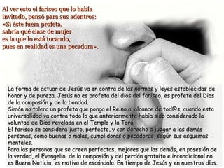 Al ver esto el fariseo que lo habíaAl ver esto el fariseo que lo había
invitado, pensó para sus adentros:invitado, pensó para sus adentros:
«Si éste fuera profeta,«Si éste fuera profeta,
sabría qué clase de mujersabría qué clase de mujer
es la que lo está tocando,es la que lo está tocando,
pues en realidad es una pecadora».pues en realidad es una pecadora».
La forma de actuar de Jesús va en contra de las normas y leyes establecidas deLa forma de actuar de Jesús va en contra de las normas y leyes establecidas de
honor y de pureza. Jesús no es profeta del dios del fariseo, es profeta del Dioshonor y de pureza. Jesús no es profeta del dios del fariseo, es profeta del Dios
de la compasión y de la bondad.de la compasión y de la bondad.
Simón no tolera un profeta que ponga el Reino al alcance de tod@s, cuando estaSimón no tolera un profeta que ponga el Reino al alcance de tod@s, cuando esta
universalidad va contra todo lo que anteriormente había sido considerado launiversalidad va contra todo lo que anteriormente había sido considerado la
voluntad de Dios revelada en el Templo y la Torá.voluntad de Dios revelada en el Templo y la Torá.
El fariseo se considera justo, perfecto, y con derecho a juzgar a las demásEl fariseo se considera justo, perfecto, y con derecho a juzgar a las demás
personas, como buenas o malas, cumplidoras o pecadoras, según sus esquemaspersonas, como buenas o malas, cumplidoras o pecadoras, según sus esquemas
mentales.mentales.
Para las personas que se creen perfectas, mejores que las demás, en posesión dePara las personas que se creen perfectas, mejores que las demás, en posesión de
la verdad, el Evangelio de la compasión y del perdón gratuito e incondicional nola verdad, el Evangelio de la compasión y del perdón gratuito e incondicional no
es Buena Noticia, es motivo de escándalo. En tiempo de Jesús y en nuestros días.es Buena Noticia, es motivo de escándalo. En tiempo de Jesús y en nuestros días.
 